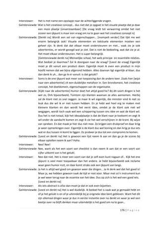 Interviewer:   Het is met name een opstapje naar de achterliggende vragen.
Geïnterviewde: Wat is het creatieve concept… dus niet dat je opgaat in het visuele plaatje dat je daar
               een mooi plaatje [onverstaanbaar] [De vraag leidt tot verwarring omdat het niet
               zozeer een ijkpunt is maar een vraag om na te gaan wat het creatieve concept is]
Geïnterviewde: [Denkt na] Wordt een set van eigenschappen… [mompelt verder] Dat lijkt me wel
               enorm belangrijk ook! Visuele elementen en tekstuele elementen moeten een
               geheel zijn. Ik denk dat dat elkaar moet ondersteunen en niet… vaak zie je ook
               advertenties, er wordt gezegd wat je ziet. Dat is niet de bedoeling, wat dat zie je al.
               Het moet elkaar ondersteunen. Het is super belangrijk.
               [Geïnterviewde denkt na] Menselijke schaal, het web principe en essentiële relaties.
               Wat bedoel je daarmee? Zal ik doorgaan naar de vraag? [Leest de vraag] Eigenlijk
               moet je dit vanuit een product doen. Eigenlijk moet ik even een product in mijn
               hoofd nemen dat we bijna afgerond hebben. Alles daarvan ligt eigenlijk al klaar, dus
               dan denk ik uh… dan ga ik er vanuit: is dat gelukt?
Interviewer:   Soms is de ene ijkpunt wat meer van toepassing dan de andere keer. Zoals hier [wijst
               naar een advertentie] zit een duidelijke metafoor in. Een brondomein, het creatieve
               concept, het doeldomein, eigenschappen van de organisatie.
Geïnterviewde: [Kijkt naar de advertentie] Humor doet het altijd goed he? Bij dit soort dingen is het
               wel zo, Dirk bijvoorbeeld, Tomtom zijn klanten waarvan ze alles aannemen. Hierbij
               zal de klant niet zo snel zeggen: Ja maar ik wil eigenlijk, die minister vind ik niet zo
               leuk dus die wil ik er niet tussen hebben. En je hebt wel heel erg te maken met
               kleinere klanten en dan wordt het eerst idee, omdat je de klant ook niet wil
               wegjagen, wordt toch vaak wel een schippering tussen ons idee en wat de klant wil.
               Dus het is niet totaal, kijk het ideaalplaatje is dat de klant naar je toekomt en zegt ik
               wil onder de aandacht komen en zegt ik zie het wel verschijnen in de krant. Bij wijze
               van spreken. En dat maak je hier dus niet mee. Ze krijgen een drukproef en daar krijg
               je weer opmerkingen over. Eigenlijk is de klant dus wel koning en dan krijg je dus iets
               wat er dus tussen in komt te liggen. Zo probeer je dus tot een compromis te komen.
Geïnterviewde: [Leest en denkt na] Het is gewoon een lijst neem ik aan en dan ga je de scores bij
               elkaar optellen neem ik aan? Haha.
Interviewer:   Nee! Nee!
Geïnterviewde: Nee, want als het een soort van checklist is dan neem ik aan dat er een soort van
               cijfer uitkomt van is het gelukt.
Interviewer:   Nee dat niet. Het is meer een soort van dat je zelf even kunt nagaan of… Kijk het ene
               ijkpunt is veel meer toepasbaar dan het andere. Je hebt bijvoorbeeld ook reclame
               waar geen humor inzit, en daar komt straks ook een ijkpunt van langs.
Geïnterviewde: Ja het is altijd wel goed om gewoon weer die dingen… Ja ik denk wel dat het goed is!
               Maar ja, we hebben gewoon vaak de tijd er niet voor. Maar met zo’n instrument kun
               je wel weer terug naar de essentie van het idee. Dus op zich is het wel een goed iets.
               [Leest en denkt na]
Interviewer:   Als iets abstract is ofzo dan moet je dat er ook even bijzetten.
Geïnterviewde: [Leest en denkt na] Het is wel duidelijk. Ik bedoel het is vaak wat je gemaakt hebt en
               of je het gelukt is en of je uiteindelijk bij je originele idee bent gebleven. Want het dit
               zijn allemaal dingen waar je dus in eerste instantie over na denkt en waar je wel een
               beetje over na blijft denken maar uiteindelijk is het goed om na te gaan…

                                                                                        176 | P a g i n a
 
