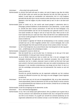 Interviewer:   …of je je doel niet voorbij streeft.
Geïnterviewde: Ja, precies! Dat heeft ook weer te maken, net zoals ik tegen je zeg, door de relatie
               met de klant zullen een aantal van deze ijkpunten het ook niet halen zeg maar. Ik
               bedoel, ik weet legio van voorbeelden van advertenties, die ik in mijn loopbaan
               gemaakt heb die deze lijst in eerste instantie zouden doorstaan maar als het eenmaal
               geplaatst is dat het volgens mij alles misslaat weet je wel. En dan is de klant toch
               tevreden.
Geïnterviewde: [Leest en denkt na] Ja, dan wordt vaak teveel gezegd in advertentie denk ik.
               Ontvangers ontlenen betekenis uit alle elementen in een advertentie… Ja, dat is altijd
               zo. [Snuift] Dat doen mensen automatisch. Ik denk dat het heel belangrijk is bij
               communicatiemiddelen dat het snel de boodschap over gebracht wordt en dat je
               niet teveel vertellen wil. Hangt er ook van af waar het staat. Want als het in een
               krant staat dan lees je er vaak over heen. Maar stel dat het in een vakblad staat dan
               zijn mensen eerder geneigd om informatie te lezen dan een advertentie in een krant.
               [Leest en denkt na]
               Ja dat bedoel ik eigenlijk hé? Wordt de kernboodschap en het creatieve concept
               vertaald naar een zo klein mogelijke eenheid. Dat is enorm belangrijk. Dat is echt
               super belangrijk! Door één woord of één persoon of een andere entiteit. Toe maar!
Interviewer:   Ja, het is heel lastig hoor als je vanuit theorie daar mee bezig bent om dan nog weer
               even… je blijft bezig om die vertaalslag te maken.
Geïnterviewde: Ja dat geloof ik. [Leest en denkt na]
Interviewer:   Wat dat betreft ben je ook de pilot hoor. Ik interview je en dan ga ik het weer
               doorontwikkelen. En dan ga ik weer mensen interviewen.
Geïnterviewde: Ja ja ja! [Klinkt instemmend, leest en denkt na]. Dat is bij een campagne heel
               belangrijk inderdaad. Wij gebruiken dan inderdaad concepten. Dat zal heel vaak
               voorkomen dat het in stukken uiteenvalt. [Leest en denkt na] Dat komt heel vaak
               voor ja denk ik. Dat komt vooral omdat er dan weer een andere reclamebureau mee
               bezig gaat. Er zijn meerdere reclamebureaus mee bezig met een klant. En dat is er
               niet een eenduidige communicatie naar de buitenwereld. Dat moeten ze ook niet
               doen.
               [Leest en denkt na]
               Verschilt de centrale boodschap van de organisatie voldoende van het creatieve
               concept om effectief te kunnen zijn. Dat mag je me wel uitleggen! [Leest nogmaals
               en denkt na]
Interviewer:   Zet er maar even een min bij voor de begrijpelijkheid. Kijk, als je deze advertentie
               neemt bijvoorbeeld. [Pakt de advertentie van Dirk van den Broek] In eerste instantie
               zou je bijvoorbeeld Dirk niet relateren aan die ministers. Omdat het ver uit elkaar ligt
               wordt de reclame effectief.
Geïnterviewde: Ja oke! De vormgeving van de advertentie. Ja oke.
Interviewer:   Het is niet helemaal begrijpbaar.
Geïnterviewde: Ja nou. Het is een beetje apart geformuleerd. Uhm je probeert aan te geven dat je
               met een contrast in een advertentie de aandacht trekt. Dus in dit geval het contrast
               van Dirk en de ministers. En je geeft aan verschilt de centrale boodschap van de
               organisatie voldoende van het creatieve concept. Ja van het beeld, van het gekozen.



                                                                                      177 | P a g i n a
 