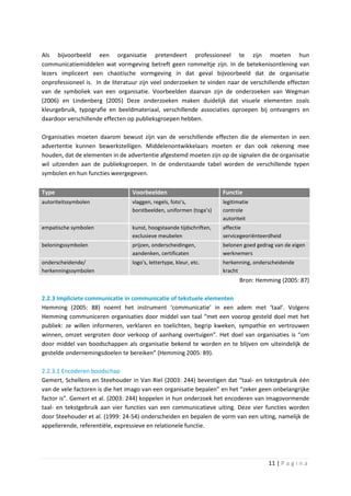 Als bijvoorbeeld een organisatie pretendeert professioneel te zijn moeten hun
communicatiemiddelen wat vormgeving betreft geen rommeltje zijn. In de betekenisontlening van
lezers impliceert een chaotische vormgeving in dat geval bijvoorbeeld dat de organisatie
onprofessioneel is. In de literatuur zijn veel onderzoeken te vinden naar de verschillende effecten
van de symboliek van een organisatie. Voorbeelden daarvan zijn de onderzoeken van Wegman
(2006) en Lindenberg (2005) Deze onderzoeken maken duidelijk dat visuele elementen zoals
kleurgebruik, typografie en beeldmateriaal, verschillende associaties oproepen bij ontvangers en
daardoor verschillende effecten op publieksgroepen hebben.

Organisaties moeten daarom bewust zijn van de verschillende effecten die de elementen in een
advertentie kunnen bewerkstelligen. Middelenontwikkelaars moeten er dan ook rekening mee
houden, dat de elementen in de advertentie afgestemd moeten zijn op de signalen die de organisatie
wil uitzenden aan de publieksgroepen. In de onderstaande tabel worden de verschillende typen
symbolen en hun functies weergegeven.

Type                             Voorbeelden                         Functie
autoriteitssymbolen              vlaggen, regels, foto’s,            legitimatie
                                 borstbeelden, uniformen (toga’s)    controle
                                                                     autoriteit
empatische symbolen              kunst, hoogstaande tijdschriften,   affectie
                                 exclusieve meubelen                 servicegeoriënteerdheid
beloningssymbolen                prijzen, onderscheidingen,          belonen goed gedrag van de eigen
                                 aandenken, certificaten             werknemers
onderscheidende/                 logo's, lettertype, kleur, etc.     herkenning, onderscheidende
herkenningssymbolen                                                  kracht
                                                                            Bron: Hemming (2005: 87)

2.2.3 Impliciete communicatie in communicatie of tekstuele elementen
Hemming (2005: 88) noemt het instrument ‘communicatie’ in een adem met ‘taal’. Volgens
Hemming communiceren organisaties door middel van taal “met een voorop gesteld doel met het
publiek: ze willen informeren, verklaren en toelichten, begrip kweken, sympathie en vertrouwen
winnen, omzet vergroten door verkoop of aanhang overtuigen”. Het doel van organisaties is “om
door middel van boodschappen als organisatie bekend te worden en te blijven om uiteindelijk de
gestelde ondernemingsdoelen te bereiken” (Hemming 2005: 89).

2.2.3.1 Encoderen boodschap
Gemert, Schellens en Steehouder in Van Riel (2003: 244) bevestigen dat “taal- en tekstgebruik één
van de vele factoren is die het imago van een organisatie bepalen” en het “zeker geen onbelangrijke
factor is”. Gemert et al. (2003: 244) koppelen in hun onderzoek het encoderen van imagovormende
taal- en tekstgebruik aan vier functies van een communicatieve uiting. Deze vier functies worden
door Steehouder et al. (1999: 24-54) onderscheiden en bepalen de vorm van een uiting, namelijk de
appellerende, referentiële, expressieve en relationele functie.




                                                                                       11 | P a g i n a
 