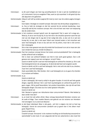 Interviewer:   Ja dit soort dingen zijn heel erg vanzelfsprekend. En dat is wel de moeilijkheid van
               zo’n instrument. Kun je ze weglaten? Nee, want ze zijn essentieel. In dit geval zijn dus
               alle ijkpunten erin gekomen.
Geïnterviewde: [IJkpunt valt half op andere pagina] Dit moet je even naar de andere pagina brengen
               man.
               Even kijken. Strategie en creatief concept. Ook weer hoe dit bij elkaar aangesloten is.
Interviewer:   Ja. Dus je hebt de strategie en dat het aansluit bij de centrale boodschap, maar
               natuurlijk ook bij het creatieve concept. Het is de ene keer wat meer van toepassing
               dan de andere keer.
Geïnterviewde: Is het creatieve concept typisch voor de organisatie? Dat is weer zo’n vraag van…
               Weet je, ik zet er een kruisje bij. Ik zou het niet in de checklist opnemen want het zijn
               niet van die dingen dat ik zeg dat ik het nodig heb ofzo. Ja dan zet ik er wel een
               kruisje bij. Ja nee, dat is niet waar! Want voor iemand anders is het misschien wel
               weer heel belangrijk. Ik kan er dus wel een min bij zetten, maar dat is niet correct.
               Het is belangrijk.
Interviewer:   Zet er dan maar gewoon een plus bij omdat het functioneel is en zet er maar een ster
               voor omdat het voor jou minder bruikbaar is.
Geïnterviewde: Past het creatieve concept binnen het totale communicatiebeleid? Dat is belangrijk
               omdat achteraf ook te bekijken.
               Het is meer van achteraf bekijken van heb ik mijn werk goed gedaan. Dan is dit
               gewoon een rapport voor een vormgever. Ja toch? Haha.
               [Leest en denkt na] Dit is wel een heel belangrijk om achteraf te checken ja. Dit is ook
               heel belangrijk binnen de campagne ja. Ik denk dat dat heel snel vergeten wordt.
               [Leest en denkt na] Dit is ook heel belangrijk. Het is niet echt iets dat ik zou checken,
               maar het is wel heel belangrijk.
Interviewer:   Zoals wasmiddel ofzo. Met Gordon. Het is wel belangrijk om na te gaan of je Gordon
               in je reclame wil hebben.
Geïnterviewde: Ja, ja.
               [Leest en denkt na]
               Ja dat is belangrijk, dat moet je altijd in de gaten houden. Ik vind dit wel hele goede
               dingen, eigenlijk allemaal. Het is wel heel erg belangrijk om achteraf bij jezelf af te
               gaan vragen. Wil je jezelf beoordelen, het product beoordelen, dan zijn dit wel hele
               belangrijke dingen. Dus deze zou ik er zeker gewoon inhouden.
               [Leest en denkt na]
               Hah. Bestaat er gevaar van ridiculiseren door concurrenten? Boeiuh. Wat bedoel je
               daar verder mee dan?
Interviewer:   Ja, je moet het ook willen ofniet. Maar onlangs bijvoorbeeld Heineken reclame van
               de walk-in-fridge. Toen maakte Bavaria ook gebruik van de reclame van Heineken
               met vervolgens ‘zo nu eerst een Bavaria’.
Geïnterviewde: Ja dat klopt inderdaad. Maar is dat goed… ach het is volgens mij niet zo heel erg
               belangrijk. Vooral als concurrenten aandacht aan je geven dan is het alleen maar
               goed. Najah Prima.
               [Leest en denkt na]
               Creatief concept. Verassend. Is de creatieve invulling van de boodschap verassend en
               opmerkelijk? Ja dat moet. Er van uitgaande dat het een advertentie is dan moet het

                                                                                      180 | P a g i n a
 