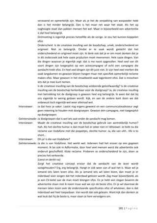 verassend en opmerkelijk zijn. Maar als je het de verpakking van waspoeder hebt
               dan is het minder belangrijk. Dan is het maar net waar het staat. Als het op
               ooghoogte staat dan pakken mensen het wel. Maar in bijvoorbeeld een advertentie
               is dat heel belangrijk.
               Ontmoeting is eigenlijk precies hetzelfde als de vorige. Je zou het kunnen koppelen
               ofzo.
               Onderscheid. Is de creatieve invulling van de boodschap, uniek, onderscheidend en
               origineel. Niet zo belangrijk. Omdat er te vaak wordt gedacht dat het
               onderscheidend en origineel moet zijn. Ik denk ook dat je er om moet denken dat je
               in dit onderzoek ook hele saaie producten moet meenemen. Hele saaie dingen. Van
               die dingen waarvan je eigenlijk zegt: dat is me nooit opgevallen. Heel veel van dit
               soort dingen zijn toegespitst op een actiecampagne of echt een campagne die
               aandacht trekt ofzo. En heel veel dingen zijn dit juist niet. Er zijn heel veel merken die
               vaak langskomen en gewoon blijven hangen maar niet specifiek opmerkelijk reclame
               maken ofzo. Maar gewoon in het straatbeeld vaak tegenkomt ofzo. Dat is misschien
               iets dat je mee kunt nemen.
               Is de creatieve invulling van de boodschap voldoende geloofwaardig? Is de createive
               invulling van de boodschap herkenbaar voor de doelgroep? Ja, de creatieve invulling
               met betrekking tot de doelgroep is gewoon heel erg belangrijk. Ik weet dat dat bij
               ons eigenlijk te weinig gedaan wordt. Kijk, en aan de andere kant doen we dat
               onbewust toch eigenlijk wel weer allemaal wel.
Interviewer:   Ja dat hoor je vaker. Laatst nog ergens geweest en een communicatieadviseur zegt
               geen rekening te houden met doelgroepen. Gewoon één campagne, niet toegespitst
               op doelgroepen.
Geïnterviewde: Ja doelgroepen dat is wel iets wat onder de aandacht mag komen.
Interviewer:   Maakt de creatieve invulling van de boodschap gebruik van aantrekkelijk humor?
               Hah. Als het slechte humor is dan moet het er zeker niet in! Alhoewel. Je hebt nu die
               reclame van Vodafone met die poppetjes, slechte humor. Ja, die van uhh.. life is to
               short…
Interviewer:   Oh ja! Is die van Vodafone?
Geïnterviewde: Ja die is van Vodafone. Het werkt wel. Iedereen had het erover op een gegeven
               moment. Ik las ook in Adformatie, door heel veel mensen werd die advertentie ook
               onderuit geschoffeld. Klote reclame. Proberen ze onderscheidend te zijn, doen ze
               precies het verkeerde.
               [Leest en denkt na]
               Zorgt het creatieve concept ervoor dat de aandacht van de lezer wordt
               vastgehouden? Erg, erg belangrijk. Hangt er ook weer van af wat het is. Maar wil je
               iemand iets laten lezen ofzo. Als je iemand iets wil laten lezen, dan moet je er
               inderdaad voor zorgen dat het inderdaad gelezen wordt. Zeg maar bijvoorbeeld, als
               je een CV-ketel aan de man moet brengen ofzo. En je hebt een slogan bovenin de
               advertentie staan met ik noem maar wat we zijn de beste ofzo. En je wil daarmee de
               mensen laten lezen over de onderstaande specificaties ofzo of whatever, dan is dat
               inderdaad wel heel toepasbaar. Van wordt dat ook gelezen. Want kijk dan denken ze
               wat leuk dat hij de beste is, maar slaan ze hem vervolgens om.



                                                                                       181 | P a g i n a
 