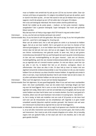 maar ze hadden niet verteld dat hij ook op een 1/5 lot zou kunnen vallen. Daar zijn
               mensen echt boos om geworden. En volgens mij voldeed hij wel aan de wetten, want
               er stond in het klein op dat… oh nee! Het stond er niet op! Ze hebben het er pas later
               opgezet, mocht de jackpot op een 1/5 lot vallen dan is het geen 25 miljoen.
               Het is dus wel belangrijk inderdaad. Het levert anders slechte publiciteit op.
               Wordt het middel op de juiste plaats – medium- en het juiste moment –tijdstip-
               aangeboden? Dat is gewoon belangrijk. Super belangrijk. Dat moet ook gecheckt
               blijven worden.
               Nou dat was hem al! Heb je nog vragen ofzo? Of moet ik nog wat anders doen?
Interviewer: Ja nou, zou het ook een beetje werkzaam zijn zoiets?
Geïnterviewde: Nou, ik zou het denk ik zelf niet gebruiken. Net wat ik al zeg, ik zou het niet gebruiken
               want eh… want het is ook bagage he. Ervaring ook.
               Maar aan de andere kant, het is ook wel goed om zoiets in je bureaula te hebben
               liggen. Dat als je een keer twijfelt. Het is wel goed om een keer te checken of het
               allemaal goed gegaan is. Ja en we hebben daar écht eerlijk gezegd geen tijd voor. Wij
               nemen daar de tijd ook niet voor, dat kun je ook zeggen. Dus ik denk dat het door
               een kleiner reclamebureau niet gebruikt wordt. Ik weet niet, heb je ook grotere
               reclamebureaus benaderd? Dat zou wel heel goed zijn want op grote reclamebureaus
               zit dan ook een marketingafdeling en die gaan meestal… zoals een art director,
               marketingafdeling, want die zijn meestal eindverantwoordelijk voor een product dus
               zou je eigenlijk ook zo’n iemand moeten spreken. En niet een dtp-er, want hier zijn
               we alles in een he, ik bedoel hier ben je art director, vormgever, dtp-er en
               offertemaker. Hier doen we alles in één. En daar heb je meer te maken met een
               algeheel iemand die eindverantwoordelijk is voor het product en die zou dat moeten
               hebben! Een art-director zou deze checklist moeten hebben. Ik eigenlijk ook omdat ik
               alles in een ben, maar [lachend] daardoor heb ik ook minder tijd om dat te doen. En
               zij zullen ook betere klanten hebben om dat op toe te passen.
Interviewer: Maar over het algemeen, hij was wel een beetje begrijpbaar?
Geïnterviewde: Over het algemeen, hij was goed begrijpelijk. Maar ik zou wel wat meer voorbeelden
               doen. Iets meer voorbeelden, maar aan de andere kant. Sommige dingen zijn heel
               erg voor de hand liggend. Het is soms zo voor de hand liggend dat je zegt ik heb het
               eigenlijk niet nodig. Alleen dat is ook het verraderlijke als je terugkijkt, dan kun je ook
               zoiets hebben van daar had ik beter over na moeten denken. Dus het is wel goed zo’n
               checklist, alleen voor dit soort bedrijven niet omdat er te weinig tijd is. Dat denk ik.
Interviewer: Ja, het is lastig. Je hebt ook modellen met een stuk of 10 punten en die laten heel
               veel over aan de interpretatie van de ontwikkelaar zelf. Eigenlijk is er geen model
               ontwikkelt waarbij ijkpunten expliciet worden gemaakt. Het daarom ook wel weer
               een interessant resultaat dat je zegt dat het zo voor de hand liggend is.
Geïnterviewde: Ja inderdaad, aan de andere kant als je zegt ik wil gewoon een checklist dat volledig
               is, en je wil alles meenemen wat eventueel fout zou kunnen gaan, dan moet je alles
               wel meenemen. Dan moet je ook al die simpele dingetjes erin zetten. Als je toevallig
               ergens niet aan gedacht hebt, en het staat ook niet in de checklist, dan is het ook
               geen goede checklist.




                                                                                        183 | P a g i n a
 