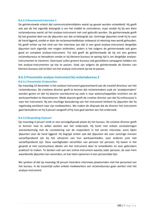 B.6.2.3 Resumerend interview 1
De geïnterviewde erkent dat communicatiemiddelen veelal op gevoel worden ontwikkeld. Hij geeft
ook aan de het eigenlijk belangrijk is om het middel te controleren, maar omdat hij bij een klein
reclamebureau werkt zal het analyse-instrument niet snel gebruikt worden. De geïnterviewde geeft
bij het grootste deel van de ijkpunten aan dat ze belangrijk zijn. Sommige ijkpunten vindt hij te voor
de hand liggend, omdat er door de reclameontwikkelaar onbewust al rekening mee wordt gehouden.
Hij geeft echter op het eind van het interview aan dat in een goed analyse-instrument dergelijke
ijkpunten toch eigenlijk niet mogen ontbreken, anders is het volgens de geïnterviewde ook geen
goed en compleet analyse-instrument. Tot slot geeft de geïnterviewde de tip om een grotere
reclamebureaus te benaderen omdat er bij kleinere bureaus te weinig tijd is om dergelijke analyse-
instrumenten te hanteren. Daarnaast zullen grotere bureaus ook geschiktere campagnes hebben om
het analyse-instrumenten op toe te passen. Vaak zijn volgens de geïnterviewde de klanten van
kleinere bureaus ook te klein om het analyse-instrument op toe te passen.

B.6.3 Presentatie analyse-instrument bij reclamebureau 2
B.6.3.1 Presentatie 14 december
Op maandag 14 december is het analyse-instrument gepresenteerd aan de creatief directeur van het
reclamebureau. De creatieve director geeft te kennen dat reclamemakers vaak als ‘praatjesmakers’
worden gezien en dat hij daarom voortdurend op zoek is naar wetenschappelijke inzichten om de
werkzaamheden te theoretiseren. Mede daarom geeft de creative director aan dat hij enthousiast is
over het instrument. Bij een vluchtige bestudering van het instrument herkent hij ijkpunten die hij
regelmatig ventileert naar zijn medewerkers. We maken de afspraak dat de director het instrument
gaat bestuderen en hij 4 januari aangeeft of hij mee gaat werken aan het onderzoek.

B.6.3.2 Bespreking 4 januari
Op maandag 4 januari vindt er een vervolgafspraak plaats bij het bureau. De creative director geeft
te kennen mee te willen werken aan het onderzoek. Hij komt met enkele constateringen
overeenkomstig met de constatering van de respondent in het eerste interview; soms lijken
ijkpunten voor de hand liggend. Hij begrijpt echter ook dat ijkpunten die voor sommige mensen
vanzelfsprekend zijn bij het uitvoeren van hun werkzaamheden, voor anderen juist niet
vanzelfsprekend zijn. Deze vaardigheden verschillen van persoon tot persoon. Hij kwam in het
gesprek al met constructieve ideeën om het instrument door te ontwikkelen en voor gebruikers
praktisch te maken. Te denken valt aan een online-instrument waarbij ieder persoon, de voor hem
waardevolle ijkpunten kan aanvinken, en kan laten opnemen in een persoonlijke lijst.

We spreken af dat op maandag 18 januari meerdere interviews plaatsvinden met het personeel van
het bureau. In de tussentijd zullen enkele medewerkers van reclamebureau gaan werken met het
analyse-instrument.




                                                                                     186 | P a g i n a
 