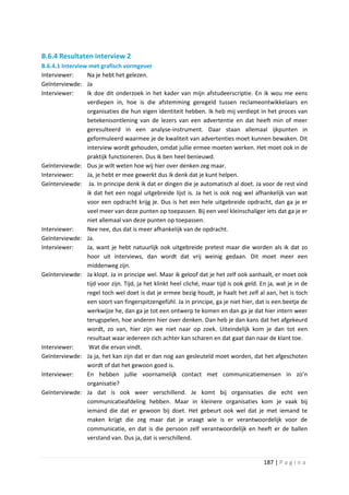 B.6.4 Resultaten interview 2
B.6.4.1 Interview met grafisch vormgever
Interviewer:     Na je hebt het gelezen.
Geïnterviewde: Ja
Interviewer:     Ik doe dit onderzoek in het kader van mijn afstudeerscriptie. En ik wou me eens
                 verdiepen in, hoe is die afstemming geregeld tussen reclameontwikkelaars en
                 organisaties die hun eigen identiteit hebben. Ik heb mij verdiept in het proces van
                 betekenisontlening van de lezers van een advertentie en dat heeft min of meer
                 geresulteerd in een analyse-instrument. Daar staan allemaal ijkpunten in
                 geformuleerd waarmee je de kwaliteit van advertenties moet kunnen bewaken. Dit
                 interview wordt gehouden, omdat jullie ermee moeten werken. Het moet ook in de
                 praktijk functioneren. Dus ik ben heel benieuwd.
Geïnterviewde: Dus je wilt weten hoe wij hier over denken zeg maar.
Interviewer:     Ja, je hebt er mee gewerkt dus ik denk dat je kunt helpen.
Geïnterviewde: Ja. In principe denk ik dat er dingen die je automatisch al doet. Ja voor de rest vind
                 ik dat het een nogal uitgebreide lijst is. Ja het is ook nog wel afhankelijk van wat
                 voor een opdracht krijg je. Dus is het een hele uitgebreide opdracht, dan ga je er
                 veel meer van deze punten op toepassen. Bij een veel kleinschaliger iets dat ga je er
                 niet allemaal van deze punten op toepassen.
Interviewer:     Nee nee, dus dat is meer afhankelijk van de opdracht.
Geïnterviewde: Ja.
Interviewer:     Ja, want je hebt natuurlijk ook uitgebreide pretest maar die worden als ik dat zo
                 hoor uit interviews, dan wordt dat vrij weinig gedaan. Dit moet meer een
                 middenweg zijn.
Geïnterviewde: Ja klopt. Ja in principe wel. Maar ik geloof dat je het zelf ook aanhaalt, er moet ook
                 tijd voor zijn. Tijd, ja het klinkt heel cliché, maar tijd is ook geld. En ja, wat je in de
                 regel toch wel doet is dat je ermee bezig houdt, je haalt het zelf al aan, het is toch
                 een soort van fingerspitzengefühl. Ja in principe, ga je niet hier, dat is een beetje de
                 werkwijze he, dan ga je tot een ontwerp te komen en dan ga je dat hier intern weer
                 terugspelen, hoe anderen hier over denken. Dan heb je dan kans dat het afgekeurd
                 wordt, zo van, hier zijn we niet naar op zoek. Uiteindelijk kom je dan tot een
                 resultaat waar iedereen zich achter kan scharen en dat gaat dan naar de klant toe.
Interviewer:      Wat die ervan vindt.
Geïnterviewde: Ja ja, het kan zijn dat er dan nog aan gesleuteld moet worden, dat het afgeschoten
                 wordt of dat het gewoon goed is.
Interviewer:     En hebben jullie voornamelijk contact met communicatiemensen in zo’n
                 organisatie?
Geïnterviewde: Ja dat is ook weer verschillend. Je komt bij organisaties die echt een
                 communicatieafdeling hebben. Maar in kleinere organisaties kom je vaak bij
                 iemand die dat er gewoon bij doet. Het gebeurt ook wel dat je met iemand te
                 maken krijgt die zeg maar dat je vraagt wie is er verantwoordelijk voor de
                 communicatie, en dat is die persoon zelf verantwoordelijk en heeft er de ballen
                 verstand van. Dus ja, dat is verschillend.


                                                                                          187 | P a g i n a
 