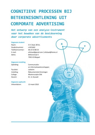 COGNITIEVE PROCESSEN BIJ
BETEKENISONTLENING UIT
CORPORATE ADVERTISING
Het ontwerp van een analyse-instrument
voor het bewaken van de beeldvorming
door corporate advertisements

Gegevens student
Naam:                 E.H. Staal, BA bc.                        X
Studentnummer:        s1421662                                             Y
Telefoonnummer:       06 23 53 80 23
E-mail:               eiltstaal@gmail.com / eiltstaal@home.nl
Adres:                Billitonstraat 5
                      7942 VS Meppel

Gegevens instelling
Opleiding:            Communicatie-
                      en informatiewetenschappen
Faculteit:            Letteren
Instelling:           Rijksuniversiteit Groningen                   X+Y=
College:              Masterscriptie CIW
Docent:               Dr. A. Oussaïd
                                                                     Z

Gegevens opdracht
Inleverdatum:         12 maart 2010
 