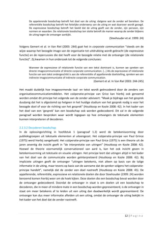 De appelerende boodschap betreft het doel van de uiting: datgene wat de zender wil bereiken. De
        referentiële boodschap betreft het feitelijke onderwerp van de uiting en wat daarover wordt gezegd.
        De expressieve boodschap betreft het beeld dat de uiting geeft van de zender, zijn persoon, zijn
        normen en waarden. De relationele boodschap ten slotte betreft de manier waarop de zender blijkens
        de uiting tegen de ontvanger aankijkt.
                                                                               (Steehouder et al. 1999: 24)

Volgens Gemert et al. in Van Riel (2003: 244) gaat het in corporate communication “steeds om de
wijze waarop het beoogde imago van de organisatie tot uitdrukking wordt gebracht (de expressieve
functie) en de repercussies die dat heeft voor de beoogde relatie met de ontvanger (de relationele
functie)”. Zij kwamen in hun onderzoek tot de volgende conclusies:

       Wanneer de expressieve of relationele functie van een tekst dominant is, kunnen we spreken van
       directe imagocommunicatie of directe corporate communication. […] Als de expressieve of relationele
       functie van een tekst ondergeschikt is aan de referentiële of appellerende doelstelling, spreken we van
       indirecte imagocommunicatie of indirecte corporate communication.
                                                                 (Gemert et al. In Van Riel 2003: 244-245)

Het maakt duidelijk hoe imagovormende taal- en tekst wordt geëncodeerd door de zenders van
organisatiecommunicatiemiddelen. Het coöperatie-principe van Grice kan hierbij ook genoemd
worden omdat dit principe het volgende aan de zender adviseert: “Maak je bijdrage aan het gesprek
dusdanig dat het is afgestemd op hetgeen in het huidige stadium van het gesprek nodig is voor het
beoogde doel of voor de richting van het gesprek” (Houtkoop en Koole 2008: 42). In het kader van
het doel van een ‘gesprek’ kan een boodschap ook worden gedecodeerd. Dit zal in de volgende
paragraaf worden besproken waar wordt ingegaan op hoe ontvangers de tekstuele elementen
kunnen interpreteren of decoderen.

2.2.3.2 Decoderen boodschap
In de oplossingsrichting in hoofdstuk 1 (paragraaf 1.2) werd de betekenisvorming door
publieksgroepen uit tekstuele elementen al uiteengezet. Het coöperatie-principe van Paul Grince
(1975) werd hierbij aangehaald. Het coöperatie-principe van Paul Grice (1975) is een theorie uit de
jaren zeventig die inzicht geeft in “de interpretatie van uitingen” (Houtkoop en Koole 2008: 42).
Hoewel de theorie voornamelijk conversationeel van aard is, kan het ook inzicht geven in
betekenisvorming uit tekstuele en visuele uitingen. Het principe leert dat uitingen altijd in het kader
van het doel van de communicatie worden geïnterpreteerd (Houtkoop en Koole 2008: 42). Bij
impliciete uitingen geeft de ontvanger “uitingen betekenis, niet alleen op basis van de talige
informatie in de uiting, maar tevens op basis van de aanname dat de spreker volgens het coöperatie-
principe handelt”, namelijk dat de zender een doel nastreeft (Houtkoop en Koole 2008: 45). De
appellerende, referentiële, expressieve en relationele doelen die door Steehouder (1999: 24) worden
benoemd komen hierbij weer om de hoek kijken. Deze doelen die een boodschap bevat worden door
de ontvanger gedecodeerd. Doordat de ontvanger in staat is om doelen uit een boodschap te
decoderen, die in meer of mindere mate in een boodschap worden gepresenteerd, is de ontvanger in
staat om meer betekenis af te leiden uit een uiting dan daadwerkelijk wordt gepresenteerd. De
ontvanger kan dus meer informatie afleiden uit een uiting, omdat de ontvanger de uiting bekijkt in
het kader van het doel dat de zender nastreeft.




                                                                                             12 | P a g i n a
 