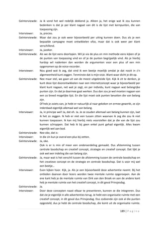 Geïnterviewde: Ja ik vond het wel redelijk dekkend ja. Alleen ja, het enige wat ik zou kunnen
               bedenken is dat je per klant nagaat van dit is de lijst met kernpunten, die van
               toepassing zijn.
Interviewer:   Ja, precies.
Geïnterviewde: Maar dat zou je ook weer bijvoorbeeld per uiting kunnen doen. Dus als je een
               bepaalde campagne moet ontwikkelen ofzo, maar dat is ook weer per klant
               verschillend.
Interviewer:   Ja, jazeker.
Geïnterviewde: Als we de lijst eens doorlopen. Wil je via de plus en min methode eens kijken of je
               de punten van toepassing vind en of je de punten begrijpelijk vind. Als je hierbij
               hardop wil nadenken dan worden de argumenten voor een plus of een min
               opgenomen op de voice-recorder.
Interviewer:   Nou goed wat ik zeg, dat vind ik een beetje moeilijk omdat je dat nooit in z’n
               algemeenheid kunt zeggen. Tenminste dat is mijn visie. Want waar dicht je dit op.
Geïnterviewde: Nee maar stel, we gaan uit van de meest uitgebreide lijst. Kijk ik zit te denken, je
               kunt deze lijst doorontwikkelen naar een internetconcept waar je bijvoorbeeld per
               klant kunt nagaan, net wat je zegt, en per individu, kunt nagaan wat belangrijke
               punten zijn. En dat je daarmee gaat werken. Dus dan zou je wel moeten nagaan van
               een zo breed mogelijke lijst. En die lijst moet ook punten bevatten die van belang
               zijn.
               Of heb je zoiets van, je hebt er natuurlijk al naar gekeken en ermee gewerkt, ze zijn
               inderdaad eigenlijk allemaal wel van belang.
Interviewer:   Ja, in principe wel! Ja, dat eh. Ja. Je ze zouden allemaal van belang kunnen zijn, laat
               ik het zo zeggen. Ik heb er niet een tussen zitten waarvan ik zeg die zou ik niet
               kunnen toepassen. Ik kan mij hierbij niets voorstellen dat je die van de lijst zou
               kunnen schrappen. Dat heb ik bij geen enkel punt gehad eigenlijk. Alles kwam
               eigenlijk wel aan bod.
Geïnterviewde: Nee oke, dat is-
Interviewer:   In die zin kun je overal een plus bij zetten.
Geïnterviewde: Ja, oke.
               Ook is er is min of meer een onderverdeling gemaakt. Dus afstemming tussen
               centrale boodschap en creatief concept, strategie en creatief concept. Dat lijkt je
               ook wel een indeling die van belang zijn.
Geïnterviewde: Ja, maar wat is het verschil tussen de afstemming tussen de centrale boodschap en
               het creatieve concept en de strategie en centrale boodschap. Dat is voor mij wel
               een beetje…
Interviewer:   Even kijken hoor. Kijk, ja. Als je een bijvoorbeeld deze advertentie neemt. Bij het
               ontleden daarvan door lezers worden twee mentale ruimte opgeroepen. Aan de
               ene kant heb je de mentale ruimte van Dirk van den Broek en aan de andere kant
               heb je mentale ruimte van het creatief concept, in dit geval Prinsjesdag.
Geïnterviewde: Ja.
Interviewer:   Door deze concepten naast elkaar te presenteren, kunnen ze die integreren. Dus
               dat zie je eigenlijk in alle advertenties terug. Je hebt een organisatie ruimte met een
               creatief concept, in dit geval dus Prinsjesdag. Dus zodoende zijn ook al die punten
               opgesteld, dus je hebt de centrale boodschap, die komt uit de organisatie ruimte.

                                                                                     189 | P a g i n a
 