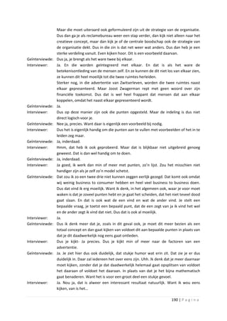 Maar die moet uiteraard ook geformuleerd zijn uit de strategie van de organisatie.
                 Dus dan ga je als reclamebureau weer een stap verder, dan kijk niet alleen naar het
                 creatieve concept, maar dan kijk je of de centrale boodschap ook de strategie van
                 de organisatie dekt. Dus in die zin is dat net weer wat anders. Dus dan heb je een
                 sterke verdeling vanuit. Even kijken hoor. Dit is een voorbeeld daarvan.
Geïnterviewde:   Dus ja, je brengt als het ware twee bij elkaar.
Interviewer:     Ja. En die worden geïntegreerd met elkaar. En dat is als het ware de
                 betekenisontleding van de mensen zelf. En ze kunnen de dit niet los van elkaar zien,
                 ze kunnen dit heel moeilijk tot die twee ruimtes herleiden.
                 Sterker nog, in die advertentie van Zwitserleven, worden die twee ruimtes naast
                 elkaar gepresenteerd. Maar Joost Zwagerman rept met geen woord over zijn
                 financiële toekomst. Dus dat is wel heel frappant dat mensen dat aan elkaar
                 koppelen, omdat het naast elkaar gepresenteerd wordt.
Geïnterviewde:   Ja.
Interviewer:     Dus op deze manier zijn ook die punten opgesteld. Maar de indeling is dus niet
                 direct logisch voor je.
Geïnterviewde:   Nee ja, precies. Want daar is eigenlijk een voorbeeld bij nodig.
Interviewer:     Dus het is eigenlijk handig om die punten aan te vullen met voorbeelden of het in te
                 leiden zeg maar.
Geïnterviewde:   Ja, inderdaad.
Interviewer:     Hmm, dat heb ik ook geprobeerd. Maar dat is blijkbaar niet uitgebreid genoeg
                 geweest. Dat is dan wel handig om te doen.
Geïnterviewde:   Ja, inderdaad.
Interviewer:     Ja goed, ik werk dan min of meer met punten, zo’n lijst. Zou het misschien niet
                 handiger zijn als je zelf zo’n model schetst.
Geïnterviewde:   Dat zou ik zo een twee drie niet kunnen zeggen eerlijk gezegd. Dat komt ook omdat
                 wij weinig business to consumer hebben en heel veel business to business doen.
                 Dus dat vind ik erg moeilijk. Want ik denk, in het algemeen ook, waar je voor moet
                 waken is dat je zoveel punten hebt en je gaat het scheiden, dat het niet teveel dood
                 gaat slaan. En dat is ook wat de een vind en wat de ander vind. Je stelt een
                 bepaalde vraag, je toetst een bepaald punt, dat de een zegt van ja ik vind het wel
                 en de ander zegt ik vind dat niet. Dus dat is ook al moeilijk.
Interviewer:     Ja.
Geïnterviewde:   Dus ik denk meer dat je, zoals in dit geval ook, je moet dit meer bezien als een
                 totaal concept en dan gaat kijken van voldoet dit aan bepaalde punten in plaats van
                 dat je dit daadwerkelijk nog eens gaat ontleden.
Interviewer:     Dus je kijkt- Ja precies. Dus je kijkt min of meer naar de factoren van een
                 advertentie.
Geïnterviewde:   Ja. Je ziet hier dus ook duidelijk, dat stukje humor wat erin zit. Dat zie je er dus
                 duidelijk in. Daar zal iedereen het over eens zijn. Uhh. Ik denk dat je meer daarnaar
                 moet kijken, zonder dat je dat daadwerkelijk helemaal gaat opsplitsen van voldoet
                 het daaraan of voldoet het daaraan. In plaats van dat je het bijna mathematisch
                 gaat benaderen. Want het is voor een groot deel een stukje gevoel.
Interviewer:     Ja. Nou ja, dat is alweer een interessant resultaat natuurlijk. Want ik wou eens
                 kijken, van is het…

                                                                                     190 | P a g i n a
 