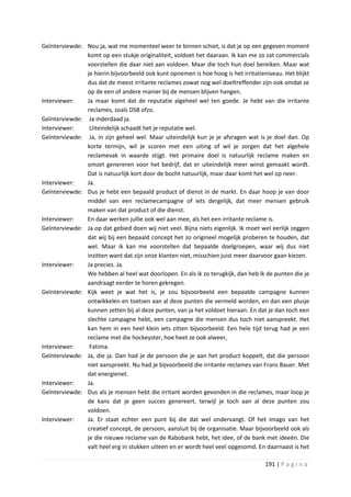 Geïnterviewde: Nou ja, wat me momenteel weer te binnen schiet, is dat je op een gegeven moment
               komt op een stukje originaliteit, voldoet het daaraan. Ik kan me zo zat commercials
               voorstellen die daar niet aan voldoen. Maar die toch hun doel bereiken. Maar wat
               je hierin bijvoorbeeld ook kunt opnemen is hoe hoog is het irritatieniveau. Het blijkt
               dus dat de meest irritante reclames zowat nog wel doeltreffender zijn ook omdat ze
               op de een of andere manier bij de mensen blijven hangen.
Interviewer:   Ja maar komt dat de reputatie algeheel wel ten goede. Je hebt van die irritante
               reclames, zoals DSB ofzo.
Geïnterviewde: Ja inderdaad ja.
Interviewer:    Uiteindelijk schaadt het je reputatie wel.
Geïnterviewde: Ja, in zijn geheel wel. Maar uiteindelijk kun je je afvragen wat is je doel dan. Op
               korte termijn, wil je scoren met een uiting of wil je zorgen dat het algehele
               reclamevak in waarde stijgt. Het primaire doel is natuurlijk reclame maken en
               omzet genereren voor het bedrijf, dat er uiteindelijk meer winst gemaakt wordt.
               Dat is natuurlijk kort door de bocht natuurlijk, maar daar komt het wel op neer.
Interviewer:   Ja.
Geïnterviewde: Dus je hebt een bepaald product of dienst in de markt. En daar hoop je van door
               middel van een reclamecampagne of iets dergelijk, dat meer mensen gebruik
               maken van dat product of die dienst.
Interviewer:   En daar werken jullie ook wel aan mee, als het een irritante reclame is.
Geïnterviewde: Ja op dat gebied doen wij niet veel. Bijna niets eigenlijk. Ik moet wel eerlijk zeggen
               dat wij bij een bepaald concept het zo origineel mogelijk proberen te houden, dat
               wel. Maar ik kan me voorstellen dat bepaalde doelgroepen, waar wij dus niet
               inzitten want dat zijn onze klanten niet, misschien juist meer daarvoor gaan kiezen.
Interviewer:   Ja precies. Ja.
               We hebben al heel wat doorlopen. En als ik zo terugkijk, dan heb ik de punten die je
               aandraagt eerder te horen gekregen.
Geïnterviewde: Kijk weet je wat het is, je zou bijvoorbeeld een bepaalde campagne kunnen
               ontwikkelen en toetsen aan al deze punten die vermeld worden, en dan een plusje
               kunnen zetten bij al deze punten, van ja het voldoet hieraan. En dat je dan toch een
               slechte campagne hebt, een campagne die mensen dus toch niet aanspreekt. Het
               kan hem in een heel klein iets zitten bijvoorbeeld. Een hele tijd terug had je een
               reclame met die hockeyster, hoe heet ze ook alweer,
Interviewer:    Fatima.
Geïnterviewde: Ja, die ja. Dan had je de persoon die je aan het product koppelt, dat die persoon
               niet aanspreekt. Nu had je bijvoorbeeld die irritante reclames van Frans Bauer. Met
               dat energienet.
Interviewer:   Ja.
Geïnterviewde: Dus als je mensen hebt die irritant worden gevonden in die reclames, maar loop je
               de kans dat je geen succes genereert, terwijl je toch aan al deze punten zou
               voldoen.
Interviewer:   Ja. Er staat echter een punt bij die dat wel ondervangt. Of het imago van het
               creatief concept, de persoon, aansluit bij de organisatie. Maar bijvoorbeeld ook als
               je die nieuwe reclame van de Rabobank hebt, het idee, of de bank met ideeën. Die
               valt heel erg in stukken uiteen en er wordt heel veel opgesomd. En daarnaast is het

                                                                                    191 | P a g i n a
 
