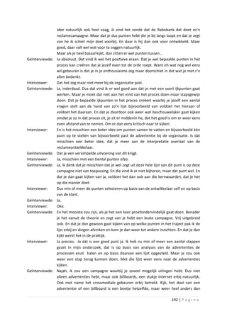 idee natuurlijk ook heel vaag, ik vind het zonde dat de Rabobank dat doet zo’n
                 reclamecampagne. Maar dat je dus punten hebt die je bij langs loopt en dat je zegt
                 van he ik schiet mijn doel voorbij. En daar is hij dan ook voor ontwikkeld. Maar
                 goed, daar valt wel wat voor te zeggen natuurlijk.
                 Maar als je heel basaal kijkt, dan zitten er wel punten tussen…
Geïnterviewde:   Ja absoluut. Dat vind ik wel het positieve eraan. Dat je wel bepaalde punten in het
                 proces kan creëren dat je jezelf even tot de orde roept. Want eh wat nog wel eens
                 wil gebeuren is dat je in je enthousiasme zeg maar doorschiet in dat wat je met z’n
                 allen bedenkt.
Interviewer:     Dat het zeg maar niet meer bij de organisatie past.
Geïnterviewde:   Ja, inderdaad. Dus dat vind ik er wel goed aan dat je met een soort ijkpunten gaat
                 werken. Maar je moet dat niet aan het eind van het proces doen maar stapsgewijs
                 doen. Dat je bepaalde ijkpunten in het proces creëert waarbij je jezelf een aantal
                 vragen stelt aan de hand van zo’n lijst bijvoorbeeld van voldoet het hieraan of
                 voldoet het daaraan. En dat je daardoor ook weer wat beschouwelijker gaat kijken
                 omdat je zo in dat proces zit, je zit er middenin he, dat het goed is om er weer eens
                 even afstand van te nemen. Om er dan eens kritisch naar te kijken.
Interviewer:     En is het misschien een beter idee om punten samen te vatten en bijvoorbeeld één
                 punt op te stellen van bijvoorbeeld past de advertentie bij de organisatie. Is dat
                 misschien een beter idee, dat je meer aan de interpretatie overlaat van de
                 reclameontwikkelaar.
Geïnterviewde:   Dat je een versimpelde uitvoering van dit krijgt.
Interviewer:     Ja, misschien met een tiental punten ofzo.
Geïnterviewde:   Ja, ik denk dat je misschien dat je wel zegt uit deze hele lijst van dit punt is op deze
                 campagne niet van toepassing. En die vind ik er niet bijhoren, maar dat punt wel. En
                 dat je dan gaat kijken van ja, voldoet het dan ook aan die kernwaarden, dat je het
                 op die manier doet.
Interviewer:     Dus min of meer de punten selecteren op basis van de ontwikkelaar zelf en op basis
                 van de klant.
Geïnterviewde:   Ja.
Interviewer:     Oke.
Geïnterviewde:   En het mooiste zou zijn, als je het een keer proefondervindelijk gaat doen. Benader
                 je het vanuit de theorie en zegt van je hebt een leuke campagne. Vrij uitgebreid
                 ook. En dat je dan gewoon gaat kijken van op welke punten in het traject pak ik de
                 lijst erbij en dingen afvinken en kom je dan weer tot andere inzichten. En dat je dan
                 kijkt werkt het in de praktijk.
Interviewer:     Ja precies. Ja dat is een goed punt ja. Ik heb nu min of meer een aantal stappen
                 gezet in mijn onderzoek, dat is op basis van analyses van de advertenties de
                 processen eruit halen en op basis daarvan een lijst opgesteld. Maar je zou ook
                 weer een stap terug kunnen doen. Met die lijst weer eens naar de advertenties
                 kijken.
Geïnterviewde:   Najah, ik zou een campagne waarbij je zoveel mogelijk uitingen hebt. Dus niet
                 alleen advertenties hebt, maar ook billboards, een stukje internet erbij natuurlijk.
                 Ook met name het crossmediale gebeuren erbij betrekt. Kijk, het doel van een
                 advertentie of een billboard is een beetje hetzelfde, maar weer heel anders dan

                                                                                       192 | P a g i n a
 