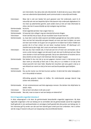 een internetsite. Dus dat je dat ook erbij betrekt. Ik denk dat als je puur alleen kijkt
                 naar een advertentie bijvoorbeeld, want communicatie is natuurlijk veel breder.

Interviewer:     Maar dat is ook een beetje het punt geweest voor het onderzoek, want ik zit
                 natuurlijk ook met een beperkte tijd en heb daarom mijn onderzoek afgebakend. En
                 me meer op advertenties gericht, want anders kom je met zo’n bak informatie te
                 zitten, dan ben ik waarschijnlijk op mijn zestigste nog niet klaar.
Geïnterviewde:   Ha ha ha.
Interviewer:     Ik ben eigenlijk wel door mijn vragen heen zo.
Geïnterviewde:   Ik hoop dat mijn collega’s nog een steentje bij kunnen dragen.
Interviewer:     Ik ben wel blij met je input, dit zijn resultaten waar ik wat mee kan.
Geïnterviewde:   Ja, maar dat is ook de reden waarom wij hebben gezegd dat we mee willen werken.
                 Voor ons kan het natuurlijk ook geen kwaad, om eens een keer te kijken, om eens
                 een keer wat minder uit te gaan van ons gevoel en te kijken kan ik door middel van
                 punten die ik af kan vinken tot een beter resultaat komen. Of überhaupt zo’n
                 checklist wat je dan krijgt, dat is voor ons wel weer interessant.
Interviewer:     Dat was dus mijn insteek ook, ik had ook wel min of meer een vermoeden van te
                 voren, ja dat mensen zeggen van dat weet ik wel, dat voel ik allemaal wel aan. Maar
                 soms worden er toch wel foutjes gemaakt. Dat je een advertentie of reclame ziet en
                 dat je denkt van die snap ik niet helemaal. Dat eens tegen te gaan.
Geïnterviewde:   Dat bedoel ik dus met dat je op een gegeven moment zover in dat proces zit en
                 daar neem je natuurlijk je klant ook in mee, dat je er zo midden in zit dat je het
                 totaal overzicht niet meer hebt. Waarbij het misschien wel eens goed is dat je er
                 wat afstand van neemt en dat je het eens wat beschouwelijker gaat bekijken.
Interviewer:     Ja.
Geïnterviewde:   Dus op die manier zou het best kunnen werken. Ik denk dat het zeker belangrijk is
                 om in de praktijk te toetsen.

                 (Afronding gesprek, koetjes en kalfjes. De onderstaande passage daaruit mag
                 echter niet ontbreken)

Geïnterviewde: Al zijn reclamemensen wel hele eigenwijze mensen. Die denken het altijd beter te
               weten. Haha.
Interviewer:   Dat zal toch niet alleen in dit vak zo zijn!
Geïnterviewde: Nee oké, maar ze staan er wel een beetje om bekend he?

B.6.4.2 Ingevulde vragenlijst interview 2
In deze subparagraaf is de door de geïnterviewde beoordeelde vragenlijst opgenomen. Bij deze
ingevulde vragenlijst is het van belang om te vermelden dat de geïnterviewde vooraf de vragenlijst
heeft gebruikt in zijn werkzaamheden en vervolgens heeft gesteld dat alle punten van belang zijn. In
het interview gaf hij verder aan dat wat hem betreft geen enkel punt kan ontbreken. Het is echter
wel de vraag in hoeverre elk punt van toepassing is bij verschillende klanten.




                                                                                       193 | P a g i n a
 