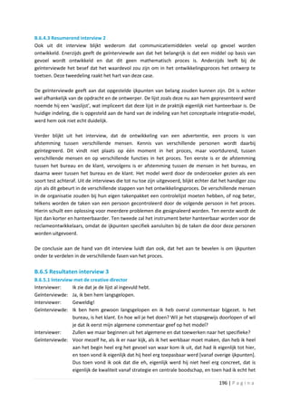 B.6.4.3 Resumerend interview 2
Ook uit dit interview blijkt wederom dat communicatiemiddelen veelal op gevoel worden
ontwikkeld. Enerzijds geeft de geïnterviewde aan dat het belangrijk is dat een middel op basis van
gevoel wordt ontwikkeld en dat dit geen mathematisch proces is. Anderzijds leeft bij de
geïnterviewde het besef dat het waardevol zou zijn om in het ontwikkelingsproces het ontwerp te
toetsen. Deze tweedeling raakt het hart van deze case.

De geïnterviewde geeft aan dat opgestelde ijkpunten van belang zouden kunnen zijn. Dit is echter
wel afhankelijk van de opdracht en de ontwerper. De lijst zoals deze nu aan hem gepresenteerd werd
noemde hij een ‘waslijst’, wat impliceert dat deze lijst in de praktijk eigenlijk niet hanteerbaar is. De
huidige indeling, die is opgesteld aan de hand van de indeling van het conceptuele integratie-model,
werd hem ook niet echt duidelijk.

Verder blijkt uit het interview, dat de ontwikkeling van een advertentie, een proces is van
afstemming tussen verschillende mensen. Kennis van verschillende personen wordt daarbij
geïntegreerd. Dit vindt niet plaats op één moment in het proces, maar voortdurend, tussen
verschillende mensen en op verschillende functies in het proces. Ten eerste is er de afstemming
tussen het bureau en de klant, vervolgens is er afstemming tussen de mensen in het bureau, en
daarna weer tussen het bureau en de klant. Het model werd door de onderzoeker gezien als een
soort test achteraf. Uit de interviews die tot nu toe zijn uitgevoerd, blijkt echter dat het handiger zou
zijn als dit gebeurt in de verschillende stappen van het ontwikkelingsproces. De verschillende mensen
in de organisatie zouden bij hun eigen takenpakket een controlelijst moeten hebben, of nog beter,
telkens worden de taken van een persoon gecontroleerd door de volgende persoon in het proces.
Hierin schuilt een oplossing voor meerdere problemen die gesignaleerd worden. Ten eerste wordt de
lijst dan korter en hanteerbaarder. Ten tweede zal het instrument beter hanteerbaar worden voor de
reclameontwikkelaars, omdat de ijkpunten specifiek aansluiten bij de taken die door deze personen
worden uitgevoerd.

De conclusie aan de hand van dit interview luidt dan ook, dat het aan te bevelen is om ijkpunten
onder te verdelen in de verschillende fasen van het proces.

B.6.5 Resultaten interview 3
B.6.5.1 Interview met de creative director
Interviewer:     Ik zie dat je de lijst al ingevuld hebt.
Geïnterviewde: Ja, ik ben hem langsgelopen.
Interviewer:     Geweldig!
Geïnterviewde: Ik ben hem gewoon langsgelopen en ik heb overal commentaar bijgezet. Is het
                 bureau, is het klant. En hoe wil je het doen? Wil je het stapsgewijs doorlopen of wil
                 je dat ik eerst mijn algemene commentaar geef op het model?
Interviewer:     Zullen we maar beginnen uit het algemene en dat toewerken naar het specifieke?
Geïnterviewde: Voor mezelf he, als ik er naar kijk, als ik het werkbaar moet maken, dan heb ik heel
                 aan het begin heel erg het gevoel van waar kom ik uit, dat had ik eigenlijk tot hier,
                 en toen vond ik eigenlijk dat hij heel erg toepasbaar werd [vanaf overige ijkpunten].
                 Dus toen vond ik ook dat die eh, eigenlijk werd hij niet heel erg concreet, dat is
                 eigenlijk de kwaliteit vanaf strategie en centrale boodschap, en toen had ik echt het

                                                                                       196 | P a g i n a
 
