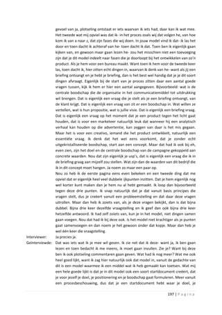 gevoel van ja, plotseling ontstaat er iets waarvan ik iets had, daar kan ik wat mee.
               Het tweede wat mij opviel was dat ik- in het proces zoals wij dat volgen he, van hoe
               kom ik van a naar z, dat zijn fases die wij doen. In jouw model vind ik dat- ik las het
               door en toen dacht ik achteraf van he- toen dacht ik dat. Toen ben ik eigenlijk gaan
               kijken van, en gewoon maar gaan lezen he- zou het misschien niet een toevoeging
               zijn dat je dit model indeelt naar fasen die je doorloopt bij het ontwikkelen van zo’n
               product. Als je hem voor een bureau maakt. Want toen ik hem voor de tweede keer
               las, toen dacht ik, hier zitten echt dingen in, waarvan ik denk van he- want als jij een
               briefing ontvangt en je hebt je briefing, dan is het best wel handig dat je je dit soort
               dingen afvraagt. Eigenlijk bij de start van je proces zitten daar een aantal goede
               vragen tussen, kijk ik hem er hier een aantal aangegeven. Bijvoorbeeld: wat is de
               centrale boodschap die de organisatie in het communicatiemiddel tot uitdrukking
               wil brengen. Dat is eigenlijk een vraag die je stelt als je een briefing ontvangt, van
               de klant krijgt. Dat is eigenlijk een vraag van zit er een boodschap in. Wat willen ze
               vertellen, wat is hun propositie, wat is jullie visie. Dat is eigenlijk een briefing vraag.
               Dat is eigenlijk een vraag op het moment dat je een product tegen het licht gaat
               houden, dat is voor een marketeer natuurlijk leuk dat wanneer hij een analytisch
               verhaal kan houden op die advertentie, kan zeggen van daar is het mis gegaan.
               Maar het is voor een creativo, iemand die het product ontwikkelt, natuurlijk een
               essentiële vraag. Ik denk dat het wel eens voorkomt, dat je zonder echt
               uitgekristalliseerde boodschap, start aan een concept. Maar dat had ik ook bij eh,
               even zien, zijn het doel en de centrale boodschap van de campagne gekoppeld aan
               concrete waarden. Nou dat zijn eigenlijk je usp’s, dat is eigenlijk een vraag die ik in
               de briefing graag aan mijzelf zou stellen. Wat zijn dan de waarden van dit bedrijf die
               ik in dit concept moet hangen. Ja noem zo maar een paar op.
               Nou zo heb ik de eerste pagina eens even bekeken en een tweede ding dat me
               opviel dat er eigenlijk heel veel dubbele ijkpunten inzitten. Dat je hem eigenlijk nog
               wel korter kunt maken dan je hem nu al hebt gemaakt. Ik loop dan bijvoorbeeld
               tegen deze drie punten. Ik snap natuurlijk dat je dat vanuit basis principes die
               vragen stelt, dus je creëert vanuit een probleemstelling en dat daar deze vragen
               uitrollen. Maar dan heb ik zoiets van, als je deze vragen bekijkt, dan is dat bijna
               dubbel. Bijna drie keer dezelfde vraagstelling en ik geef dan ook bijna drie keer
               hetzelfde antwoord. Ik had zelf zoiets van, kun je in het model, niet dingen samen
               gaan voegen. Nou dat had ik bij deze ook. Is het model niet krachtiger als je punten
               gaat samenvoegen en dan noem je het gewoon onder dat kopje. Maar dan heb je
               wel één keer die vraagstelling.
Interviewer:   Ja precies ja.
Geïnterviewde: Dat was iets wat ik je mee wil geven. Ik zie net dat ik deze- want ja, ik ben gaan
               lezen en toen bedacht ik me ineens, ik moet gaan invullen. Zie je? Want bij deze
               ben ik ook plotseling commentaren gaan geven. Wat had ik nog meer? Wat me ook
               heel goed lijkt, want ik zag hier natuurlijk ook dat model in, vanuit de gedachte van
               dit is een model waarmee ik een middel wat ik heb gemaakt kan toetsen. Wat mij
               een hele goede lijkt is dat je in dit model ook een soort startdocument creëert, dat
               je voor jezelf je doel, je positionering en je boodschap gaat formuleren. Meer vanuit
               een procesbeschouwing, dus dat je een startdocument hebt waar je doel, je

                                                                                        197 | P a g i n a
 