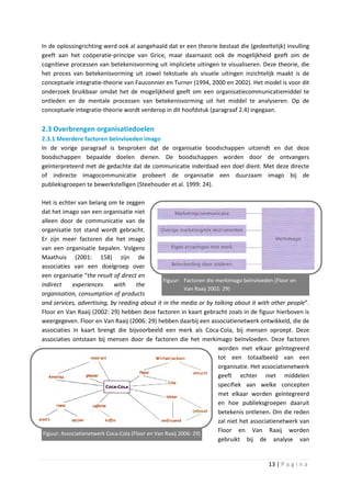 In de oplossingrichting werd ook al aangehaald dat er een theorie bestaat die (gedeeltelijk) invulling
geeft aan het coöperatie-principe van Grice, maar daarnaast ook de mogelijkheid geeft om de
cognitieve processen van betekenisvorming uit impliciete uitingen te visualiseren. Deze theorie, die
het proces van betekenisvorming uit zowel tekstuele als visuele uitingen inzichtelijk maakt is de
conceptuele integratie-theorie van Fauconnier en Turner (1994, 2000 en 2002). Het model is voor dit
onderzoek bruikbaar omdat het de mogelijkheid geeft om een organisatiecommunicatiemiddel te
ontleden en de mentale processen van betekenisvorming uit het middel te analyseren. Op de
conceptuele integratie-theorie wordt verderop in dit hoofdstuk (paragraaf 2.4) ingegaan.

2.3 Overbrengen organisatiedoelen
2.3.1 Meerdere factoren beïnvloeden imago
In de vorige paragraaf is besproken dat de organisatie boodschappen uitzendt en dat deze
boodschappen bepaalde doelen dienen. De boodschappen worden door de ontvangers
geïnterpreteerd met de gedachte dat de communicatie inderdaad een doel dient. Met deze directe
of indirecte imagocommunicatie probeert de organisatie een duurzaam imago bij de
publieksgroepen te bewerkstelligen (Steehouder et al. 1999: 24).

Het is echter van belang om te zeggen
dat het imago van een organisatie niet
alleen door de communicatie van de
organisatie tot stand wordt gebracht.
Er zijn meer factoren die het imago
van een organisatie bepalen. Volgens
Maathuis (2001: 158) zijn de
associaties van een doelgroep over
een organisatie “the result of direct en
                                                  Figuur: Factoren die merkimago beïnvloeden (Floor en
indirect     experiences      with     the
                                                           Van Raaij 2002: 29)
organisation, consumption of products
and services, advertising, by reading about it in the media or by talking about it with other people”.
Floor en Van Raaij (2002: 29) hebben deze factoren in kaart gebracht zoals in de figuur hierboven is
weergegeven. Floor en Van Raaij (2006: 29) hebben daarbij een associatienetwerk ontwikkeld, die de
associaties in kaart brengt die bijvoorbeeld een merk als Coca-Cola, bij mensen oproept. Deze
associaties ontstaan bij mensen door de factoren die het merkimago beïnvloeden. Deze factoren
                                                                         worden met elkaar geïntegreerd
                                                                         tot een totaalbeeld van een
                                                                         organisatie. Het associatienetwerk
                                                                         geeft echter niet middelen
                                                                         specifiek aan welke concepten
                                                                         met elkaar worden geïntegreerd
                                                                         en hoe publieksgroepen daaruit
                                                                         betekenis ontlenen. Om die reden
                                                                         zal niet het associatienetwerk van
 Figuur: Associatienetwerk Coca-Cola (Floor en Van Raaij 2006: 29)
                                                                         Floor en Van Raaij worden
                                                                         gebruikt bij de analyse van


                                                                                          13 | P a g i n a
 