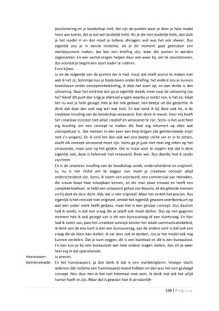 positionering en je boodschap inzit, dat zijn de punten waar je door je hele model
               heen aan toetst, dat je dat wel duidelijk hebt. Als je die niet duidelijk hebt, dan duik
               je het model in en dan moet je telkens afvragen, wat was het ook alweer. Dus
               eigenlijk zou je in eerste instantie, als je dit moment gaat gebruiken een
               startdocument maken, dat kan een briefing zijn, waar die punten in worden
               opgenomen. En een aantal vragen helpen daar ook weer bij, om te concretiseren,
               dus voordat je begint een soort kader te creëren.
               Even kijken.
               Ja en de volgende van de punten die ik had, maar dat heeft vooral te maken met
               wat ik net zij. Sommige kun je boekstaven onder briefing, het andere zou je kunnen
               boekstaven onder conceptontwikkeling, ik deel het even op, en een derde is dan
               uitvoering. Naar het eind toe dan ga je eigenlijk steeds meer naar de uitvoering toe
               he? Vanaf dit punt dan krijg je allemaal vragen waarbij je toetst van, is het zo, klopt
               het nu wat je hebt gezegd, heb je dat ook gedaan, een beetje uit die gedachte. Ik
               denk dat daar dan ook nog wel wat inzit. En dat vond ik bij deze ook he, is de
               creatieve invulling van de boodschap verassend. Dan denk ik mwah. Voor mij hoeft
               het creatieve concept niet altijd creatief en verassend te zijn. Soms is het juist heel
               erg krachtig om een concept te maken die heel erg inhamert op alles wat
               voorspelbaar is. Dat mensen in één keer een knip krijgen [de geïnterviewde knipt
               met z’n vingers]. En ik vind het dan ook wel een beetje cliché om er in te zetten,
               alsoft elk concept verassend moet zijn. Soms ga je juist niet heel erg zitten op het
               verassende, maar juist op het geijkte. Om er maar voor te zorgen- kijk dat is deze
               eigenlijk ook, deze is helemaal niet verassend. Deze wel. Dus daarbij had ik zoiets
               van hmm.
               En is de creatieve invulling van de boodschap uniek, onderscheidend en origineel.
               Ja, nu is het cliché om te zeggen van moet je creatieve concept altijd
               onderscheidend zijn. Soms, ik noem een voorbeeld, een commercial van Heineken,
               die vrouw loopt haar inloopkast binnen, en die man staat ernaast en heeft een
               complete koelkast. Je hebt een antwoord gehad van Bavaria. Al die gillende mensen
               en hij doet de deur dicht. Kijk, dat is niet origineel. Maar het vertelt het precies. Dus
               eigenlijk is het concept niet origineel, omdat het eigenlijk gewoon voortborduurt op
               wat een ander merk heeft gedaan, maar het is een geniaal concept. Dus daarom
               had ik zoiets, is dat een vraag die je jezelf ook moet stellen. Dus op een gegeven
               moment heb ik ook gezegd van is dit een bureauvraag of een klantvraag. En hier
               had ik zoiets van, past het creatieve concept binnen het totale communicatiebeleid,
               ik denk aan de ene kant is dan een bureauvraag, aan de andere kant is dat ook een
               vraag die de klant kan stellen. Ik zat later ook te denken, zou je het model ook nog
               kunnen verdelen. Dat je kunt zeggen, dit is een klanttool en dit is een bureautool.
               En dan kun je bij een bureautool wel hele andere vragen stellen, dan zit je weer
               heel erg in dat operationele.
Interviewer:   Ja precies.
Geïnterviewde: En het humoraspect, ja dan denk ik dat is een marketingterm. Vroeger dacht
               iedereen dat reclame een humoraspect moest hebben en dan was het een geslaagd
               concept. Nou daar ben ik het niet helemaal mee eens. Ik denk niet dat het altijd
               humor hoeft te zijn. Maar dat is gewoon hoe ik persoonlijk-

                                                                                      198 | P a g i n a
 