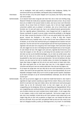 niet je mediaplan. Heel vaak wordt je mediaplan door doelgroep, tijdstip, het
               evenement dat kan je ook hebben, dat bepaalt vaak je mediastrategie.
Interviewer:   Dus min of meer, als je de juiste stappen zet in je proces, dan hoef je deze vraag
               ook niet te stellen.
Geïnterviewde: Ja en daarom hoort deze vraag dan ook meer hier, het is meer een briefing vraag.
               Waarom? Omdat de media die je opzoekt, bepaalt ook weer je toon. Als je ervoor
               kiest om je middel in het sociaal media te zetten, dan kan je toon veel informeler
               worden. Als je ervoor kiest om Elsevier te gaan, dan is het een hoger opgeleid
               universitair publiek wat je probeert te bereiken, dan zal je tone-of-voice veel
               formeler zijn. En ook veel saaier zijn. Saai is een verkeerd woord, gereserveerder.
               Wat hier eigenlijk gebeurt [Zwitserleven, Joost Zwagerman] dat is eigenlijk een
               Elsevier voorbeeld. Je speelt in op een stukje, iemand die postbode is, die begrijpt
               dit niet. Maar iemand die directeur of CEO is van een groot bedrijf, die snapt het
               gevoel. Iemand die Postbode is die ermee is bezig ik krijg elke maand
               vijftienhonderd euro, hopelijk netto, en dan moet ik maar weer proberen om alles
               te betalen, en als ik dan wat overhoud dan ga ik vrijdagavond een kaarten met een
               potje bier. Dus het aard van het concept bepaalt ook wel heel erg de plaatsing. Dus
               eigenlijk is dat ook weer een vraag die je hier moet hangen. Heel vaak weten wij dat
               ook, dan zeggen we van wie is de doelgroep want dat bepaalt waar je naar toe gaat.
               En ook meteen de toon. We zeggen soms wel eens, eigenlijk discriminerend, sorry
               maar dat snappen ze niet. We zijn nu ook bezig met een product voor onszelf en
               dat doen we dan op de bedrijfcontactdagen, nou en laten we eerlijk wezen, daar
               komt niet de crème de la crème van de marketingwereld. Daar komt een groot
               bouwbedrijf en daar komt een groot grondverzetter. Dat zijn de bedrijven die daar
               komen, nou dan moet je het niet te moeilijk maken. Ze moeten het begrijpen. Die
               lopen daar langs en zeggen van het zal ons een worst wezen en lopen weer door.
               Kijk, daar staat gratis bier en die lopen daar naar toe. In dat oogpunt moet je
               misschien wel dat punt naar een andere plek halen. Nou dat was het volgens mij.
Interviewer:   En je kwam de vorige keer met een idee dat je een soort internetlijst zou kunnen
               maken. Dat vond ik ook een goed idee. Dat je van te voren bijvoorbeeld, als je een
               bepaalde campagne maakt, dat je van te voren je eigen punten opstelt, toepasbaar
               op de klant enerzijds en op de reclameontwikkelaar anderzijds. Zou dat een idee
               kunnen zijn?
Geïnterviewde: Nou zelf zou je kunnen zeggen van ik steek het model heel breed in. Dan maak ik
               eigenlijk een eigen systeem waarbij je je eigen format creëert. Maar ja, dan moet je
               denk ik er wel weer een stap voor maken, dat je- dan moet je een soort proces gaan
               maken hoe je tot dit instrument komt. Je kan niet vragen van wil je een
               vraagstelling over de doelgroep. Wil je een vraagstelling over begrijpelijkheid. Wil je
               een vraagstelling over professionalisme. Dat kun je niet vragen. Dus je moet op de
               een of andere manier een soort multiple-choice model maken , in vier vragen ofzo,
               in vier stappen, creëer je het model wat jij gebruikt. Dat kunnen vragen zijn als-
               tjah, dat is een moeilijke, ik denk dat je een soort systeem moet maken dat je vier
               vragen krijg ofzo en dan vink je gewoon je dingen aan- een beetje het idee wat
               bol.com ook heeft. Als je een keer wat gekocht hebt op bol.com dan moet je een
               keer zo’n dingetje invullen, je adres, je rekeningnummer, en je naam. En uiteindelijk

                                                                                     200 | P a g i n a
 