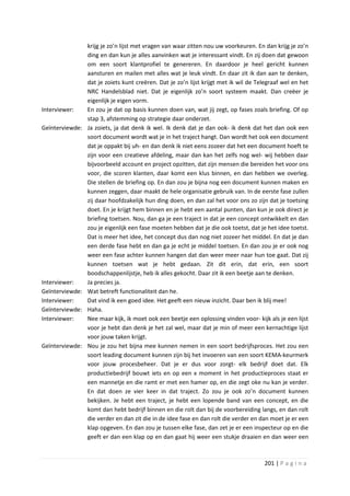 krijg je zo’n lijst met vragen van waar zitten nou uw voorkeuren. En dan krijg je zo’n
                 ding en dan kun je alles aanvinken wat je interessant vindt. En zij doen dat gewoon
                 om een soort klantprofiel te genereren. En daardoor je heel gericht kunnen
                 aansturen en mailen met alles wat je leuk vindt. En daar zit ik dan aan te denken,
                 dat je zoiets kunt creëren. Dat je zo’n lijst krijgt met ik wil de Telegraaf wel en het
                 NRC Handelsblad niet. Dat je eigenlijk zo’n soort systeem maakt. Dan creëer je
                 eigenlijk je eigen vorm.
Interviewer:     En zou je dat op basis kunnen doen van, wat jij zegt, op fases zoals briefing. Of op
                 stap 3, afstemming op strategie daar onderzet.
Geïnterviewde:   Ja zoiets, ja dat denk ik wel. Ik denk dat je dan ook- ik denk dat het dan ook een
                 soort document wordt wat je in het traject hangt. Dan wordt het ook een document
                 dat je oppakt bij uh- en dan denk ik niet eens zozeer dat het een document hoeft te
                 zijn voor een creatieve afdeling, maar dan kan het zelfs nog wel- wij hebben daar
                 bijvoorbeeld account en project opzitten, dat zijn mensen die bereiden het voor ons
                 voor, die scoren klanten, daar komt een klus binnen, en dan hebben we overleg.
                 Die stellen de briefing op. En dan zou je bijna nog een document kunnen maken en
                 kunnen zeggen, daar maakt de hele organisatie gebruik van. In de eerste fase zullen
                 zij daar hoofdzakelijk hun ding doen, en dan zal het voor ons zo zijn dat je toetsing
                 doet. En je krijgt hem binnen en je hebt een aantal punten, dan kun je ook direct je
                 briefing toetsen. Nou, dan ga je een traject in dat je een concept ontwikkelt en dan
                 zou je eigenlijk een fase moeten hebben dat je die ook toetst, dat je het idee toetst.
                 Dat is meer het idee, het concept dus dan nog niet zozeer het middel. En dat je dan
                 een derde fase hebt en dan ga je echt je middel toetsen. En dan zou je er ook nog
                 weer een fase achter kunnen hangen dat dan weer meer naar hun toe gaat. Dat zij
                 kunnen toetsen wat je hebt gedaan. Zit dit erin, dat erin, een soort
                 boodschappenlijstje, heb ik alles gekocht. Daar zit ik een beetje aan te denken.
Interviewer:     Ja precies ja.
Geïnterviewde:   Wat betreft functionaliteit dan he.
Interviewer:     Dat vind ik een goed idee. Het geeft een nieuw inzicht. Daar ben ik blij mee!
Geïnterviewde:   Haha.
Interviewer:     Nee maar kijk, ik moet ook een beetje een oplossing vinden voor- kijk als je een lijst
                 voor je hebt dan denk je het zal wel, maar dat je min of meer een kernachtige lijst
                 voor jouw taken krijgt.
Geïnterviewde:   Nou je zou het bijna mee kunnen nemen in een soort bedrijfsproces. Het zou een
                 soort leading document kunnen zijn bij het invoeren van een soort KEMA-keurmerk
                 voor jouw procesbeheer. Dat je er dus voor zorgt- elk bedrijf doet dat. Elk
                 productiebedrijf bouwt iets en op een x moment in het productieproces staat er
                 een mannetje en die ramt er met een hamer op, en die zegt oke nu kan je verder.
                 En dat doen ze vier keer in dat traject. Zo zou je ook zo’n document kunnen
                 bekijken. Je hebt een traject, je hebt een lopende band van een concept, en die
                 komt dan hebt bedrijf binnen en die rolt dan bij de voorbereiding langs, en dan rolt
                 die verder en dan zit die in de idee fase en dan rolt die verder en dan moet je er een
                 klap opgeven. En dan zou je tussen elke fase, dan zet je er een inspecteur op en die
                 geeft er dan een klap op en dan gaat hij weer een stukje draaien en dan weer een



                                                                                      201 | P a g i n a
 