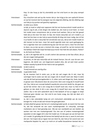 klap. En dan hoop je dat hij uiteindelijk aan het eind komt en dan plop stempel
                 erop.
Interviewer:     Dus misschien ook wel op die manier dat je- dan krijg je dus een opdracht binnen
                 en op het moment dat hij overgaat naar de volgende afdeling, dat die afdeling zegt
                 van heb je al je punten wel goed bij nagelopen.
Geïnterviewde:   Ja zeker ja ja. Zoiets
                 Ja kijk, je moet er altijd voor oppassen dat het een bureaucratisch model wordt en
                 daarom zeg ik ook, al die dingen die dubbel zijn, die moet je eruit halen. Je moet
                 het model zover comprimeren dat je ermee kunt werken. Dat je niet het gevoel
                 hebt dat je drie keer het doet. En kijk, het mooie natuurlijk van zo’n model is, je
                 doet het tien keer en dan heb je waarschijnlijk dit ding niet meer nodig, dan zit het
                 in je hoofd. En dat is natuurlijk het vervelende voor jou, dat je een model maakt en
                 dat mensen na tien keer- maar het wordt eigenlijk meer een soort gedraging he,
                 het is eigenlijk meer een conditionering dan dat het een tool is. Door het drie keer
                 te doen, zou je dan op een x moment die vraag- uit jezelf he- op het moment dat
                 het belletje rinkelt dan loopt het kwijl op je mond- hoe heet die ook alweer, Pavlov?
Interviewer:     Ja, de hond van Pavlov.
Geïnterviewde:   Ja, dat is dit eigenlijk ook he. Je wilt creëren dat wanneer je die fase afsluit, dat je
                 die vier vragen hebt gesteld.
Interviewer:     Ja precies, en dat was natuurlijk ook de insteek hiervan. Van eh- voor de een- een
                 beginner, die denkt van- een beginnend student ofzo, die zal veel meer punten
                 hebben waarbij hij denkt hé hier heb ik niet aan gedacht.
Geïnterviewde:   Ja dat is ook zo.
Interviewer:     Terwijl iemand van veertig ofzo-
Geïnterviewde:   Ja gesneden koek.
                 Bij de meesten had ik zoiets van, ja dat zijn wel vragen die ik stel, maar bij
                 sommigen had ik zoiets van dat zijn vragen die ik mezelf nooit stel. Maar ik denk
                 ook dat dit heel persoonsgebonden is. Er zitten soms wel dingen bij. Zoals, bestaat
                 er gevaar voor ridiculiseren door de concurrent. Dat is een vraag die ik mezelf nooit
                 stel. Dus, heb je een concept bedacht waarbij de concurrent denkt he, die gaan we
                 op de hak nemen. Dat is een vraag die ik mezelf nooit stel, maar nu heb ik hem
                 gelezen en dan denk ik dit is een vraag die ik mezelf best eens wat vaker mag
                 stellen. Dus is het echt waterdicht wat ik heb bedacht of kun je zeggen er klopt
                 helemaal geen donder van. Dat vind ik een leuke vraag, dus kijk dat doet zo’n
                 model ook weer.
Interviewer:     Ja, dat is dan uiteindelijk lastig om zo’n instrument uiteindelijk aan de man te
                 brengen he. In die zin dat ook mensen het gaat gebruiken.
Geïnterviewde:   Je hebt altijd het gevaar dat het zo’n marketingmodel wordt. Je noemt het hier ook
                 he, dat het verwordt tot een soort marketingmodel. En natuurlijk, sommige
                 marketeers zijn er heel gevoelig voor. Wij zijn een voorbeeld van een bedrijf, wij
                 werken niet met een marketingmodel. Dus dan een of andere marketingmodel
                 opzoeken en dan zeggen dit is dan het model van. En dan gaan we aan de haal met
                 zo’n model. En gelukkig dat dit binnen het bedrijf ook de visie is, want ik vind soms
                 dat een- het traject dat je ingaat met een klant he, dan heb je het vooral over een
                 merkpositie bepalen he, wat is je merk en uit welke bouwstenen bestaat dat, en

                                                                                       202 | P a g i n a
 