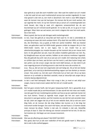 daar gebruik je vaak dat soort modellen voor. Wat vaak het nadeel van zo’n model
                 is dat het vaak tot een soort mathematisch proces kan worden ingedeeld. En naar
                 mijn gevoel is dat niet zo, een merk is dynamisch. Een merk is voor 80% datgene
                 waar de mensen mee aan de haal gaan. De mensen die bij een merk werken, die
                 zijn eigenlijk het merk. En op het moment dat je vanuit zo’n marketingmodel een
                 merk bouwt, dan krijg je vaak zo’n algemene verworvenheid die als een
                 keurstempel op zo’n iemand wordt gedrukt. En nu ben je dit, en nu ga je er naar
                 gedragen. Maar laten we wel wezen, een merk is degene die voor het merk werkt.
                 Die is het merk.
Interviewer:     Maar ja goed, dan kun je ook afvragen welk marketingmodel-
Geïnterviewde:   Ja nee, maar dat gebruik je natuurlijk wel heel vaak he. En dat is uiteindelijk de
                 oorsprong van waar dat merk vandaan komt. Of je doet het met AIDA, en hoe heet
                 die, die Amerikaan, nou ja goed, je hebt een aantal modellen. Wat wij meestal
                 doen, we gebruiken vaak het AIDA-model, gewoon omdat de stappen die je in het
                 AIDA-model neemt, dat is een logica. Dat is een model hoe je een
                 advertentiecampagne zou moeten bouwen op het moment dat je een nieuw merk
                 bent. En die gebruiken we wel, maar die andere modellen gebruiken we niet. Nu,
                 bij Hooghoudt waar wij voor werken, hebben ze een externe marketeer ingesteld.
                 Nou die gebruikt dus echt- dan zit je vast aan zo’n model. Zo’n tekening met cirkels
                 en schillen daar om heen, wat de kern van het merk is, wat daar buiten hangt, wat
                 dan peilers zijn die ervoor zorgen dat dat merk blijft bestaan, en dan denk ik jah
                 voor negentig procent of tachtig procent is dat merk de mens die erachter zit.
Interviewer:     Ja ja. Nou ja, dat zal voor een organisatie ook wel lastig zijn. Als je het een beetje
                 goed doet, zul je ook bij je identiteitvaststelling nagaan van hoe denken je mensen
                 erover. Hoe praten zij, met dat soort informatie kun je heel veel. Als je op basis
                 daarvan en je verleden je identiteit vaststelt, moet je natuurlijk ook zorgen dat je
                 reclame daarop afgestemd zijn
Geïnterviewde:   Ja dat is wel heel belangrijk. Maar mijn vraag is dan, je moet er wel altijd voor
                 zorgen, maar je moet ervoor waken dat het niet zo’n model wordt.
Interviewer:     Nee.
Geïnterviewde:   Dat het geen emotie heeft, dat het geen toepassing heeft. Het is gevaarlijk als je
                 zo’n model maakt dat je overtheoretiseert. En dan wordt het niet meer een model,
                 nee dan gaat het een marketingvisie worden van hoe je op een optimale manier tot
                 iets kunt komen. Terwijl je eigenlijk moet zorgen dat het een soort levend
                 document is wat gaat werken, wat het mooiste zou zijn dat het ook verandert door
                 de tijd. Laten we zeggen dat als je het via een website doet, dat je ook een soort
                 blog hebt, en de mensen die dat ding hebben dan kunnen ze in die blog het
                 instrument verder brengen. Een soort met hyves, net wat hyves is. Er komen steeds
                 meer mensen bij elkaar. Twitter is dat ook. En Linkedin is dat ook. Hetzelfde
                 principe zit daar in. Door de inbreng van mensen verwordt het tot iets. En dat zou
                 het mooiste zijn. Het begin van een nieuwe movement.
Interviewer:     Haha.
Geïnterviewde:   Wat was de afkorting ook alweer? Het CCOI? Het OICC!
Interviewer:     Nou goed, daar kun je ook over nadenken of het een goede naam is. Maar goed,
                 dat is ook in alle snelheid gegaan.

                                                                                     203 | P a g i n a
 