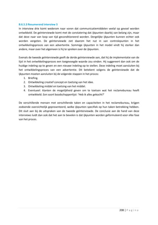 B.6.5.3 Resumerend interview 3
In interview drie komt wederom naar voren dat communicatiemiddelen veelal op gevoel worden
ontwikkeld. De geïnterviewde komt met de constatering dat ijkpunten daarbij van belang zijn, maar
dat deze naar van loop van tijd geconditioneerd worden. Dergelijke ijkpunten kunnen echter ook
worden vergeten. De geïnterviewde ziet daarom het nut in van controlepunten in het
ontwikkelingsproces van een advertentie. Sommige ijkpunten in het model vindt hij sterker dan
andere, maar over het algemeen is hij te spreken over de ijkpunten.

Evenals de tweede geïnterviewde geeft de derde geïnterviewde aan, dat hij de implementatie van de
lijst in het ontwikkelingsproces een toegevoegde waarde zou vinden. Hij suggereert dan ook om de
huidige indeling op te geven en een nieuwe indeling op te stellen. Deze indeling moet aansluiten bij
het ontwikkelingsproces van een advertentie. Dit betekent volgens de geïnterviewde dat de
ijkpunten moeten aansluiten bij de volgende stappen in het proces:
      1. Briefing.
      2. Ontwikkeling creatief concept en toetsing van het idee.
      3. Ontwikkeling middel en toetsing van het middel.
      4. Eventueel: klanten de mogelijkheid geven om te toetsen wat het reclamebureau heeft
          ontwikkeld. Een soort boodschappenlijst: ‘Heb ik alles gekocht?’

De verschillende mensen met verschillende taken en capaciteiten in het reclamebureau, krijgen
zodoende overzichtelijk gepresenteerd, welke ijkpunten specifiek op hun taken betrekking hebben.
Dit sluit aan bij de uitspraken van de tweede geïnterviewde. De conclusie aan de hand van deze
interviews luidt dan ook dat het aan te bevelen is dat ijkpunten worden geformuleerd voor elke fase
van het proces.




                                                                                   208 | P a g i n a
 