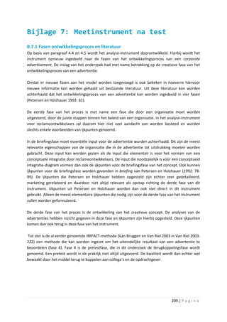 Bijlage 7: Meetinstrument na test
B.7.1 Fasen ontwikkelingsproces en literatuur
Op basis van paragraaf 4.4 en 4.5 wordt het analyse-instrument doorontwikkeld. Hierbij wordt het
instrument opnieuw ingedeeld naar de fasen van het ontwikkelingsproces van een corporate
advertisement. De inslag van het onderzoek had met name betrekking op de creatieve fase van het
ontwikkelingsproces van een advertentie.

Omdat er nieuwe fasen aan het model worden toegevoegd is ook bekeken in hoeverre hiervoor
nieuwe informatie kon worden gehaald uit bestaande literatuur. Uit deze literatuur kon worden
achterhaald dat het ontwikkelingsproces van een advertentie kan worden ingedeeld in vier fasen
(Petersen en Holzhauer 1992: 61).

De eerste fase van het proces is met name een fase die door een organisatie moet worden
uitgevoerd, door de juiste stappen binnen het beleid van een organisatie. In het analyse-instrument
voor reclameontwikkelaars zal daarom hier niet veel aandacht aan worden besteed en worden
slechts enkele voorbeelden van ijkpunten genoemd.

In de briefingsfase moet essentiële input voor de advertentie worden achterhaald. Dit zijn de meest
relevante eigenschappen van de organisatie die in de advertentie tot uitdrukking moeten worden
gebracht. Deze input kan worden gezien als de input die elementair is voor het vormen van een
conceptuele integratie door reclameontwikkelaars. De input die noodzakelijk is voor een conceptueel
integratie-diagram vormen dan ook de ijkpunten voor de briefingsfase van het concept. Ook kunnen
ijkpunten voor de briefingsfase worden gevonden in briefing van Petersen en Holzhauer (1992: 78-
99). De ijkpunten die Petersen en Holzhauer hebben opgesteld zijn echter zeer gedetailleerd,
marketing gerelateerd en daardoor niet altijd relevant als opstap richting de derde fase van dit
instrument. IJkpunten uit Petersen en Holzhauer worden dan ook niet direct in dit instrument
gebruikt. Alleen de meest elementaire ijkpunten die nodig zijn voor de derde fase van het instrument
zullen worden geformuleerd.

De derde fase van het proces is de ontwikkeling van het creatieve concept. De analyses van de
advertenties hebben inzicht gegeven in deze fase en ijkpunten zijn hierbij opgesteld. Deze ijkpunten
komen dan ook terug in deze fase van het instrument.

Tot slot is de al eerder genoemde IMPACT-methode (Van Bruggen en Van Riel 2003 in Van Riel 2003:
222) een methode die kan worden ingezet om het uiteindelijke resultaat van een advertentie te
beoordelen (fase 4). Fase 4 is de pretestfase, die in dit onderzoek de terugkoppelingsfase wordt
genoemd. Een pretest wordt in de praktijk niet altijd uitgevoerd. De kwaliteit wordt dan echter wel
bewaakt door het middel terug te koppelen aan collega’s en de opdrachtgever.




                                                                                   209 | P a g i n a
 