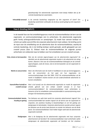 geloofwaardig? De adverterende organisatie moet bewijs hebben dat zij de
                                centrale boodschap kan waarmaken.

        Inhoudelijk eenvoud     Is de centrale boodschap toegespitst op één argument of claim? Een               - | +
                                boodschap wordt beter onthouden als de focus wordt gelegd op één argument
                                of claim.


         Fase 2: Briefing (INPUT)

         In de tweede fase van het ontwikkelingsproces moet de reclameontwikkelaar de kern van de
         organisatie- en communicatiestrategie zien te achterhalen. De adverterende organisatie
         geeft hierbij achtergrondinformatie en aanwijzingen. Zij maakt haar wensen kenbaar en
         schetst aan welke voorschriften de corporate advertisement moet voldoen. De briefing vormt
         de input voor de ontwikkeling van de advertentie door de reclameontwikkelaar, waarbij de
         centrale boodschap, die in de briefing kenbaar wordt gemaakt, wordt gekoppeld aan een
         creatief proces (fase 3). Globaal moet de reclameontwikkelaar de volgende punten
         achterhalen om voldoende input te hebben voor het ontwikkelen van een creatief concept.

Visie, missie en kernwaarden    Wat zijn de centrale eigenschappen van de adverterende organisatie? De           - | +
                                identiteit van de adverterende organisatie moeten in de advertentie tot uiting
                                komen. Daarom is het voor de reclameontwikkelaar belangrijk om de centrale
                                eigenschappen, zoals de missie, visie en de kernwaarden van de organisatie te
                                achterhalen.

     Markt en concurrenten      Wat is de informatie over de markt in hoofdlijnen en wat zijn de kerngegevens    - | +
                                over de concurrenten als het gaat om hun organisatie- en
                                communicatiestrategie (Van Riel 2003: 215)? De reclameontwikkelaar zal de
                                markt in hoofdlijnen moeten kennen om een onderscheidende advertentie te
                                kunnen ontwikkelen.

   Voorschriften huisstijl en   Wat is de huisstijl van de adverterende organisatie en maakt de organisatie      - | +
           creatief concept     alreeds gebruik van een omlijst creatief concept in al haar
                                communicatiemiddelen? De reclameontwikkelaar moet achterhalen in
                                hoeverre zij het te ontwikkelen communicatiemiddel in overeenstemming moet
                                brengen met bestaande protocollen.

 Communicatiedoel: kennis,      Ten behoeve van welk doel wordt de corporate advertisement ingezet? Een          - | +
       houding en gedrag        communicatiemiddel kan worden ingezet om de kennis over de organisatie te
                                vergroten, een positieve houding te bewerkstelligen en om het gedrag van
                                doelgroepen te beïnvloeden. Corporate advertisements worden primair ingezet
                                ten behoeve van de eerste twee factoren en minder ten behoeve van de derde
                                factor. De reclameontwikkelaar moet helder krijgen welk doel de adverterende
                                organisatie nastreeft.

               Doelgroepen      Wat is de doelgroep die de adverterende organisatie met haar corporate           - | +
                                advertisement wil bereiken? De reclameontwikkelaar moet achterhalen welke
                                doelgroepen de adverterende organisatie wil bereiken om het creatieve


                                                                                                  211 | P a g i n a
 