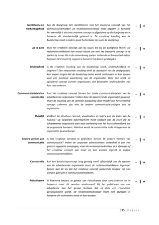 Identificatie en   Kan de doelgroep zich identificeren met het creatieve concept van het           - | +
      herkenbaarheid      communicatiemiddel? De reclameontwikkelaar moet bepalen in hoeverre
                          het wenselijk is dat het creatieve concept is afgestemd op de doelgroep en in
                          hoeverre dit daadwerkelijk gebeurd is. De creatieve invulling van de
                          boodschap moet in iedere geval herkenbaar zijn voor de doelgroep.

           Up-to-date     Sluit het creatieve concept aan bij issues die bij de doelgroep leven? De       - | +
                          reclameontwikkelaar kan ervoor kiezen om met het creatieve concept in te
                          spelen op issues die in de samenleving spelen. Indien de reclameontwikkelaar
                          hiervoor kiest moet hij nagaan in hoeverre hij daarin geslaagd is.

         Onderscheid      Is de creatieve invulling van de boodschap uniek, onderscheidend en             - | +
                          origineel? Een verassende invulling trekt de aandacht van de doelgroepen,
                          kan ervoor zorgen dat de boodschap beter wordt onthouden en kan zorgen
                          voor een positieve waardering van de organisatie. Door een uniek en
                          opvallend concept kunnen organisaties zich bovendien onderscheiden van
                          hun concurrenten.

Communicatiebeleid en     Past het creatieve concept binnen het totale communicatiebeleid van de          - | +
         consistentie     adverterende organisatie? Indien door de adverterende organisatie gewenst,
                          moet de invulling van de centrale boodschap door middel van het creatieve
                          concept coherent zijn met de andere communicatie-uitingen van de
                          organisatie.

              Huisstijl   Voldoen de structuur, lay-out, visualisaties en logo’s aan de eisen van de      - | +
                          huisstijl? De corporate advertisement moet voldoen aan de eisen die de
                          adverterende organisatie stelt naar aanleiding van het huisstijlhandboek dat
                          de organisatie hanteert. Hierdoor wordt de consistentie in de uitingen van de
                          organisatie gewaarborgd.

   Andere vormen van      Is het creatieve concept te gebruiken binnen de andere vormen van               - | +
       communicatie       communicatie? Indien de corporate advertisement onderdeel is van een
                          grotere opgezette campagne, moet de reclameontwikkelaar zich afvragen of
                          het creatieve concept ook moet én kan worden ingezet in andere
                          communicatiemiddelen.

          Consistentie    Kan het boodschapconcept lang genoeg mee? Afhankelijk van de wensen             - | +
                          van de adverterende organisatie moet de reclameontwikkelaar tegemoet
                          komen aan de eis dat het creatieve concept gedurende langere tijd kan
                          worden gebruikt in communicatiemiddelen.

         Ridiculiseren    In hoeverre bestaat er gevaar van ridiculiseren door concurrenten en in         - | +
                          hoeverre moet dit worden voorkomen? Bij het publiceren van een
                          advertentie kan het gevaar bestaan dat zij door een concurrent
                          geridiculiseerd wordt. De reclameontwikkelaar moet zich afvragen in
                          hoeverre dit voorkomen moet en kan worden.




                                                                                             215 | P a g i n a
 