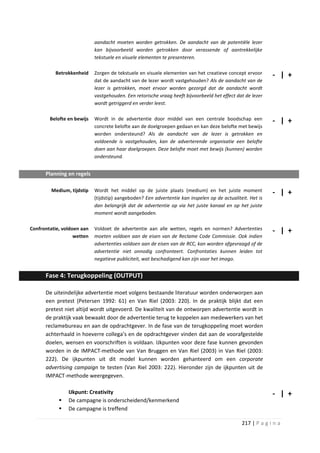 aandacht moeten worden getrokken. De aandacht van de potentiële lezer
                            kan bijvoorbeeld worden getrokken door verassende of aantrekkelijke
                            tekstuele en visuele elementen te presenteren.

          Betrokkenheid     Zorgen de tekstuele en visuele elementen van het creatieve concept ervoor       - | +
                            dat de aandacht van de lezer wordt vastgehouden? Als de aandacht van de
                            lezer is getrokken, moet ervoor worden gezorgd dat de aandacht wordt
                            vastgehouden. Een retorische vraag heeft bijvoorbeeld het effect dat de lezer
                            wordt getriggerd en verder leest.

        Belofte en bewijs   Wordt in de advertentie door middel van een centrale boodschap een              - | +
                            concrete belofte aan de doelgroepen gedaan en kan deze belofte met bewijs
                            worden ondersteund? Als de aandacht van de lezer is getrokken en
                            voldoende is vastgehouden, kan de adverterende organisatie een belofte
                            doen aan haar doelgroepen. Deze belofte moet met bewijs (kunnen) worden
                            ondersteund.


      Planning en regels

         Medium, tijdstip   Wordt het middel op de juiste plaats (medium) en het juiste moment              - | +
                            (tijdstip) aangeboden? Een advertentie kan inspelen op de actualiteit. Het is
                            dan belangrijk dat de advertentie op via het juiste kanaal en op het juiste
                            moment wordt aangeboden.

Confrontatie, voldoen aan   Voldoet de advertentie aan alle wetten, regels en normen? Advertenties          - | +
                   wetten   moeten voldoen aan de eisen van de Reclame Code Commissie. Ook indien
                            advertenties voldoen aan de eisen van de RCC, kan worden afgevraagd of de
                            advertentie niet onnodig confronteert. Confrontaties kunnen leiden tot
                            negatieve publiciteit, wat beschadigend kan zijn voor het imago.


      Fase 4: Terugkoppeling (OUTPUT)

      De uiteindelijke advertentie moet volgens bestaande literatuur worden onderworpen aan
      een pretest (Petersen 1992: 61) en Van Riel (2003: 220). In de praktijk blijkt dat een
      pretest niet altijd wordt uitgevoerd. De kwaliteit van de ontworpen advertentie wordt in
      de praktijk vaak bewaakt door de advertentie terug te koppelen aan medewerkers van het
      reclamebureau en aan de opdrachtgever. In de fase van de terugkoppeling moet worden
      achterhaald in hoeverre collega’s en de opdrachtgever vinden dat aan de voorafgestelde
      doelen, wensen en voorschriften is voldaan. IJkpunten voor deze fase kunnen gevonden
      worden in de IMPACT-methode van Van Bruggen en Van Riel (2003) in Van Riel (2003:
      222). De ijkpunten uit dit model kunnen worden gehanteerd om een corporate
      advertising campaign te testen (Van Riel 2003: 222). Hieronder zijn de ijkpunten uit de
      IMPACT-methode weergegeven.

                IJkpunt: Creativity                                                                         - | +
               De campagne is onderscheidend/kenmerkend
               De campagne is treffend

                                                                                               217 | P a g i n a
 