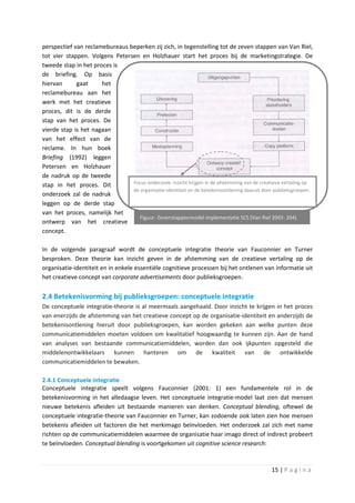 perspectief van reclamebureaus beperken zij zich, in tegenstelling tot de zeven stappen van Van Riel,
tot vier stappen. Volgens Petersen en Holzhauer start het proces bij de marketingstrategie. De
tweede stap in het proces is
de briefing. Op basis
hiervan      gaat     het
reclamebureau aan het
werk met het creatieve
proces, dit is de derde
stap van het proces. De
vierde stap is het nagaan
van het effect van de
reclame. In hun boek
Briefing (1992) leggen
Petersen en Holzhauer
de nadruk op de tweede
stap in het proces. Dit         Focus onderzoek: inzicht krijgen in de afstemming van de creatieve vertaling op
                                de organisatie-identiteit en de betekenisontlening daaruit door publieksgroepen.
onderzoek zal de nadruk
leggen op de derde stap
van het proces, namelijk het
                                   Figuur: Zevenstappenmodel implementatie SCS (Van Riel 2003: 204)
ontwerp van het creatieve
concept.

In de volgende paragraaf wordt de conceptuele integratie theorie van Fauconnier en Turner
besproken. Deze theorie kan inzicht geven in de afstemming van de creatieve vertaling op de
organisatie-identiteit en in enkele essentiële cognitieve processen bij het ontlenen van informatie uit
het creatieve concept van corporate advertisements door publieksgroepen.

2.4 Betekenisvorming bij publieksgroepen: conceptuele integratie
De conceptuele integratie-theorie is al meermaals aangehaald. Door inzicht te krijgen in het proces
van enerzijds de afstemming van het creatieve concept op de organisatie-identiteit en anderzijds de
betekenisontlening hieruit door publieksgroepen, kan worden gekeken aan welke punten deze
communicatiemiddelen moeten voldoen om kwalitatief hoogwaardig te kunnen zijn. Aan de hand
van analyses van bestaande communicatiemiddelen, worden dan ook ijkpunten opgesteld die
middelenontwikkelaars kunnen hanteren om de kwaliteit van de ontwikkelde
communicatiemiddelen te bewaken.

2.4.1 Conceptuele integratie
Conceptuele integratie speelt volgens Fauconnier (2001: 1) een fundamentele rol in de
betekenisvorming in het alledaagse leven. Het conceptuele integratie-model laat zien dat mensen
nieuwe betekenis afleiden uit bestaande manieren van denken. Conceptual blending, oftewel de
conceptuele integratie-theorie van Fauconnier en Turner, kan zodoende ook laten zien hoe mensen
betekenis afleiden uit factoren die het merkimago beïnvloeden. Het onderzoek zal zich met name
richten op de communicatiemiddelen waarmee de organisatie haar imago direct of indirect probeert
te beïnvloeden. Conceptual blending is voortgekomen uit cognitive science research:



                                                                                              15 | P a g i n a
 