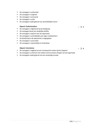    De campagne is authentiek
   De campagne is origineel
   De campagne is verassend
   De campagne is uniek
   De campagne maakt gebruik van aantrekkelijke humor

    IJkpunt: Professionalism                                                        - | +
   De campagne is afgestemd op de doelgroep
   De campagne bevat een duidelijke belofte
   De campagne is typisch voor de organisatie
   De campagne is aantrekkelijk voor eigen medewerkers
   De boodschap in de advertentie is begrijpbaar
   De campagne is up-to-date
   De campagne is opmerkelijk en herkenbaar

    IJkpunt: Consistency                                                            - | +
   De campagne is opgezet op een consequente manier (juiste stappen)
   De campagne is coherent met andere communicatie-uitingen van de organisatie
   De campagne maakt gebruik van een eenduidig concept




                                                                       218 | P a g i n a
 