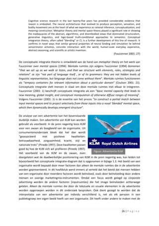 Cognitive science research in the last twenty-five years has provided considerable evidence that
       reason is embodied. The neural architectures that evolved to produce perception, sensation, and
       bodily movement are at the heart of what we experience as rational inference, conceptualization, and
       meaning construction. Metaphor theory and mental space theory played a significant role in showing
       the inadequacies of the abstract, algorithmic, and disembodied views that dominated structuralism,
       generative linguistics, and logic-based truth-conditional approaches to semantics. Conceptual
       integration theory, often called "blending" or CI, is a further development of this line of research. It
       confirms in novel ways that similar general properties of neural binding and simulation lie behind
       sensorimotor activities, concrete interaction with the world, human-scale everyday experience,
       abstract reasoning, and scientific or artistic invention.
                                                                                      (Fauconnier 2001: 27)

De conceptuele integratie theorie is ontwikkeld aan de hand van metaphor theory en het werk van
Fauconnier over mental spaces (1994). Mentale ruimtes zijn volgens Fauconnier (1994) domeinen
“that we set up as we walk or listen, and that we structure with elements, roles, strategies and
relations” ze zijn “not part of language itself , or of its grammars: they are not hidden levels of
linguistic representation, but language does not come without them”. Mentale ruimtes functioneren
als “tempory containers for relevant information about a particular domain” (Coulson 2001: 21).
Conceptuele integratie stelt mensen in staat om deze mentale ruimtes met elkaar te integreren.
Fauconnier (2001: 1) beschrijft conceptuele integratie als een “basic mental capacity that leads to
new meaning, global insight, and conceptual manipulation of otherwise diffuse ranges of meaning”.
Volgens Fauconnier (2001: 1) is de essentie van het proces “to construct a partial match between
input mental spaces and to project selectively from those inputs into a novel ‘blended’ mental space,
which then dynamically develops emergent structure”.

De analyse van een advertentie kan het bovenstaande
duidelijk maken. Een advertentie van KLM kan worden
gebruikt als voorbeeld. In de jaren negentig koos KLM
voor een zwaan als boegbeeld van de organisatie. Uit
consumentenonderzoek bleek dat het dier wordt
“geassocieerd       met      positieve      kwaliteiten:
betrouwbaarheid, zorgzaamheid, kracht, stijl en
nationale trots” (Pinedo 1997). Deze kwaliteiten passen
goed bij hoe de KLM zich wil profileren (Pinedo 1997).
                                                            Figuur: Advertentie KLM
Het voorbeeld van de KLM en de zwaan, even
daargelaten wat de daadwerkelijke positionering van KLM in de jaren negentig was, kan leiden tot
bijvoorbeeld het conceptuele integratie-diagram dat is opgenomen in bijlage 1.3. Het beeld van een
organisatie wordt bepaald door meer factoren dan alleen de mentale ruimtes die in de advertentie
worden gepresenteerd. In dit hoofdstuk werd immers al verteld dat het beeld dat mensen hebben
van een organisatie door meerdere factoren wordt beïnvloed, zoals door beïnvloeding door andere
mensen en overige marketingmix-instrumenten. Omdat een focus wordt gelegd op corporate
advertising worden de andere factoren (inputruimtes) die het imago beïnvloeden achterwege
gelaten. Alleen de mentale ruimtes die door de tekstuele en visuele elementen in de advertentie
worden opgeroepen worden in dit onderzoek besproken. Ook dient gezegd te worden dat de
interpretatie van een advertentie per individu verschillend is, net als elk persoon in een
publieksgroep een eigen beeld heeft van een organisatie. Dit heeft onder andere te maken met de



                                                                                             16 | P a g i n a
 