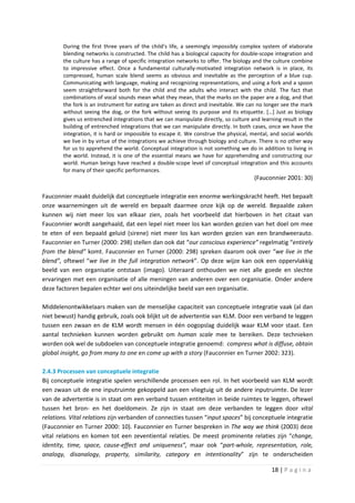 During the first three years of the child's life, a seemingly impossibly complex system of elaborate
        blending networks is constructed. The child has a biological capacity for double-scope integration and
        the culture has a range of specific integration networks to offer. The biology and the culture combine
        to impressive effect. Once a fundamental culturally-motivated integration network is in place, its
        compressed, human scale blend seems as obvious and inevitable as the perception of a blue cup.
        Communicating with language, making and recognizing representations, and using a fork and a spoon
        seem straightforward both for the child and the adults who interact with the child. The fact that
        combinations of vocal sounds mean what they mean, that the marks on the paper are a dog, and that
        the fork is an instrument for eating are taken as direct and inevitable. We can no longer see the mark
        without seeing the dog, or the fork without seeing its purpose and its etiquette. […] Just as biology
        gives us entrenched integrations that we can manipulate directly, so culture and learning result in the
        building of entrenched integrations that we can manipulate directly. In both cases, once we have the
        integration, it is hard or impossible to escape it. We construe the physical, mental, and social worlds
        we live in by virtue of the integrations we achieve through biology and culture. There is no other way
        for us to apprehend the world. Conceptual integration is not something we do in addition to living in
        the world. Instead, it is one of the essential means we have for apprehending and constructing our
        world. Human beings have reached a double-scope level of conceptual integration and this accounts
        for many of their specific performances.
                                                                                      (Fauconnier 2001: 30)

Fauconnier maakt duidelijk dat conceptuele integratie een enorme werkingskracht heeft. Het bepaalt
onze waarnemingen uit de wereld en bepaalt daarmee onze kijk op de wereld. Bepaalde zaken
kunnen wij niet meer los van elkaar zien, zoals het voorbeeld dat hierboven in het citaat van
Fauconnier wordt aangehaald, dat een lepel niet meer los kan worden gezien van het doel om mee
te eten of een bepaald geluid (sirene) niet meer los kan worden gezien van een brandweerauto.
Fauconnier en Turner (2000: 298) stellen dan ook dat “our conscious experience” regelmatig “entirely
from the blend” komt. Fauconnier en Turner (2000: 298) spreken daarom ook over “we live in the
blend”, oftewel “we live in the full integration network”. Op deze wijze kan ook een oppervlakkig
beeld van een organisatie ontstaan (imago). Uiteraard onthouden we niet alle goede en slechte
ervaringen met een organisatie of alle meningen van anderen over een organisatie. Onder andere
deze factoren bepalen echter wel ons uiteindelijke beeld van een organisatie.

Middelenontwikkelaars maken van de menselijke capaciteit van conceptuele integratie vaak (al dan
niet bewust) handig gebruik, zoals ook blijkt uit de advertentie van KLM. Door een verband te leggen
tussen een zwaan en de KLM wordt mensen in één oogopslag duidelijk waar KLM voor staat. Een
aantal technieken kunnen worden gebruikt om human scale mee te bereiken. Deze technieken
worden ook wel de subdoelen van conceptuele integratie genoemd: compress what is diffuse, obtain
global insight, go from many to one en come up with a story (Fauconnier en Turner 2002: 323).

2.4.3 Processen van conceptuele integratie
Bij conceptuele integratie spelen verschillende processen een rol. In het voorbeeld van KLM wordt
een zwaan uit de ene inputruimte gekoppeld aan een vliegtuig uit de andere inputruimte. De lezer
van de advertentie is in staat om een verband tussen entiteiten in beide ruimtes te leggen, oftewel
tussen het bron- en het doeldomein. Ze zijn in staat om deze verbanden te leggen door vital
relations. Vital relations zijn verbanden of connecties tussen “input spaces” bij conceptuele integratie
(Fauconnier en Turner 2000: 10). Fauconnier en Turner bespreken in The way we think (2003) deze
vital relations en komen tot een zeventiental relaties. De meest prominente relaties zijn “change,
identity, time, space, cause-effect and uniqueness”, maar ook “part-whole, representation, role,
analogy, disanalogy, property, similarity, category en intentionality” zijn te onderscheiden

                                                                                              18 | P a g i n a
 