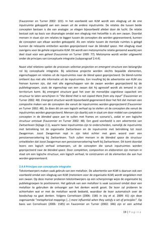 (Fauconnier en Turner 2002: 101). In het voorbeeld van KLM wordt een vliegtuig uit de ene
inputruimte gekoppeld aan een zwaan uit de andere inputruimte. De relaties die tussen beide
concepten bestaan is die van analogie: ze vliegen bijvoorbeeld allebei door de lucht. De relatie
bestaat ook op basis van disanalogie omdat een vliegtuig niet hetzelfde is als een zwaan. Doordat
mensen in staat zijn om relaties te leggen tussen de concepten die worden gepresenteerd, kunnen
de concepten aan elkaar worden gekoppeld. Als een relatie tussen de mentale ruimtes is gelegd
kunnen de relevante entiteiten worden geprojecteerd naar de blended space. Het vliegtuig staat
overigens voor de gehele organisatie KLM. Dit wordt een metonymische relatie genoemd waarbij een
deel staat voor een geheel (Fauconnier en Turner 1999: 77). Metonymie wordt verder uitgewerkt
onder de principes van conceptuele integratie (subparagraaf 2.4.4).

Naast vital relations spelen de processen selective projection en emergent structure een belangrijke
rol bij conceptuele integratie. Bij selectieve projectie worden slechts bepaalde elementen,
eigenschappen en relaties uit de inputruimtes naar de blend space geprojecteerd. De blend-ruimte
ontleent dus niet alle informatie uit de inputruimtes. Een invulling bij de advertentie van KLM zou
hiervan kunnen zijn, dat niet alle eigenschappen van de zwaan worden geprojecteerd bij de
publieksgroepen, zoals de eigenschap van een zwaan dat hij agressief wordt als iemand in zijn
territorium komt. Bij emergent structure gaat het over de menselijke cognitieve capaciteit om
structuur te laten verschijnen in “the blend that is not copied there from any input” (Fauconnier en
Turner 2002: 48). Emergent structure wordt bijvoorbeeld gegenereerd door het feit dat mensen een
compositie maken van de concepten die vanuit de inputruimtes worden geprojecteerd (Fauconnier
en Turner 2002: 48). Ze doen dit om een logisch verhaal op te stellen uit de concepten die vanuit de
inputruimtes worden geprojecteerd. Mensen zijn daarbij ook in staat om door middel van completion
concepten in de blended space aan te vullen met frames en scenario’s, zodat er een logische
structuur ontstaat (Fauconnier en Turner 2002: 48). Een goed voorbeeld is een advertentie van
Zwitserleven (bijlage 2.1), waarin twee inputruimtes zijn te onderscheiden, namelijk de inputruimte
met betrekking tot de organisatie Zwitserleven en de inputruimte met betrekking tot Joost
Zwagerman. Joost Zwagerman rept in zijn tekst echter met geen woord over een
pensioenverzekering bij Zwitserleven. Toch zullen mensen in de blended space de structuur
ontwikkelen dat Joost Zwagerman een pensioenverzekering heeft bij Zwitserleven. Dit komt doordat
lezers een logisch verhaal ontwerpen, uit de concepten die vanuit inputruimtes worden
geprojecteerd naar de blended space. Door completion, composition en elaboration zijn mensen in
staat om een logische structuur, een logisch verhaal, te construeren uit de elementen die aan hun
worden gepresenteerd.

2.4.4 Principes van conceptuele integratie
Tekstontwerpers maken vaak gebruik van een metafoor. De advertentie van KLM is daarvan ook een
voorbeeld omdat een vliegtuig van KLM (metoniem voor de organisatie KLM) wordt vergeleken met
een zwaan. Op deze manier proberen tekstontwerpers op een scherpzinnige wijze de organisatie bij
publieksgroepen te positioneren. Het gebruik van een metafoor is vaak succesvol omdat door een
metafoor te gebruiken de ontvanger aan het denken wordt gezet. De lezer zal proberen te
achterhalen wat er met de metafoor wordt bedoeld, waardoor de lezer automatisch over de
boodschap na gaat denken. Volgens Cornelissen (2006: 1585 in Joy et al. 2009: 41) zijn deze
zogenaamde “metaphorical mappings […] more influential when they satisfy a set of principles”. Op
basis van Cornelissen (2006: 1585) en Fauconnier en Turner (2002: 346) zijn er een achttal

                                                                                    19 | P a g i n a
 