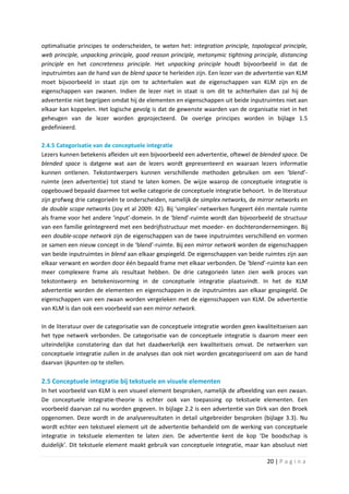 optimalisatie principes te onderscheiden, te weten het: integration principle, topological principle,
web principle, unpacking principle, good reason principle, metonymic tightning principle, distancing
principle en het concreteness principle. Het unpacking principle houdt bijvoorbeeld in dat de
inputruimtes aan de hand van de blend space te herleiden zijn. Een lezer van de advertentie van KLM
moet bijvoorbeeld in staat zijn om te achterhalen wat de eigenschappen van KLM zijn en de
eigenschappen van zwanen. Indien de lezer niet in staat is om dit te achterhalen dan zal hij de
advertentie niet begrijpen omdat hij de elementen en eigenschappen uit beide inputruimtes niet aan
elkaar kan koppelen. Het logische gevolg is dat de gewenste waarden van de organisatie niet in het
geheugen van de lezer worden geprojecteerd. De overige principes worden in bijlage 1.5
gedefinieerd.

2.4.5 Categorisatie van de conceptuele integratie
Lezers kunnen betekenis afleiden uit een bijvoorbeeld een advertentie, oftewel de blended space. De
blended space is datgene wat aan de lezers wordt gepresenteerd en waaraan lezers informatie
kunnen ontlenen. Tekstontwerpers kunnen verschillende methoden gebruiken om een ‘blend’-
ruimte (een advertentie) tot stand te laten komen. De wijze waarop de conceptuele integratie is
opgebouwd bepaald daarmee tot welke categorie de conceptuele integratie behoort. In de literatuur
zijn grofweg drie categorieën te onderscheiden, namelijk de simplex networks, de mirror networks en
de double scope networks (Joy et al 2009: 42). Bij ‘simplex’-netwerken fungeert één mentale ruimte
als frame voor het andere ‘input’-domein. In de ‘blend’-ruimte wordt dan bijvoorbeeld de structuur
van een familie geïntegreerd met een bedrijfsstructuur met moeder- en dochterondernemingen. Bij
een double-scope network zijn de eigenschappen van de twee inputruimtes verschillend en vormen
ze samen een nieuw concept in de ‘blend’-ruimte. Bij een mirror network worden de eigenschappen
van beide inputruimtes in blend aan elkaar gespiegeld. De eigenschappen van beide ruimtes zijn aan
elkaar verwant en worden door één bepaald frame met elkaar verbonden. De ‘blend’-ruimte kan een
meer complexere frame als resultaat hebben. De drie categorieën laten zien welk proces van
tekstontwerp en betekenisvorming in de conceptuele integratie plaatsvindt. In het de KLM
advertentie worden de elementen en eigenschappen in de inputruimtes aan elkaar gespiegeld. De
eigenschappen van een zwaan worden vergeleken met de eigenschappen van KLM. De advertentie
van KLM is dan ook een voorbeeld van een mirror network.

In de literatuur over de categorisatie van de conceptuele integratie worden geen kwaliteitseisen aan
het type netwerk verbonden. De categorisatie van de conceptuele integratie is daarom meer een
uiteindelijke constatering dan dat het daadwerkelijk een kwaliteitseis omvat. De netwerken van
conceptuele integratie zullen in de analyses dan ook niet worden gecategoriseerd om aan de hand
daarvan ijkpunten op te stellen.

2.5 Conceptuele integratie bij tekstuele en visuele elementen
In het voorbeeld van KLM is een visueel element besproken, namelijk de afbeelding van een zwaan.
De conceptuele integratie-theorie is echter ook van toepassing op tekstuele elementen. Een
voorbeeld daarvan zal nu worden gegeven. In bijlage 2.2 is een advertentie van Dirk van den Broek
opgenomen. Deze wordt in de analyseresultaten in detail uitgebreider besproken (bijlage 3.3). Nu
wordt echter een tekstueel element uit de advertentie behandeld om de werking van conceptuele
integratie in tekstuele elementen te laten zien. De advertentie kent de kop ‘De boodschap is
duidelijk’. Dit tekstuele element maakt gebruik van conceptuele integratie, maar kan absoluut niet

                                                                                     20 | P a g i n a
 