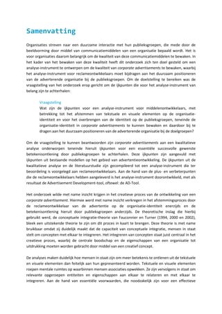 Samenvatting
Organisaties streven naar een duurzame interactie met hun publieksgroepen, die mede door de
beeldvorming door middel van communicatiemiddelen van een organisatie bepaald wordt. Het is
voor organisaties daarom belangrijk om de kwaliteit van deze communicatiemiddelen te bewaken. In
het kader van het bewaken van deze kwaliteit heeft dit onderzoek zich ten doel gesteld om een
analyse-instrument te ontwerpen om de kwaliteit van corporate advertisements te bewaken, waarbij
het analyse-instrument voor reclameontwikkelaars moet bijdragen aan het duurzaam positioneren
van de adverterende organisatie bij de publieksgroepen. Om de doelstelling te bereiken was de
vraagstelling van het onderzoek erop gericht om de ijkpunten die voor het analyse-instrument van
belang zijn te achterhalen:

       Vraagstelling
       Wat zijn de ijkpunten voor een analyse-instrument voor middelenontwikkelaars, met
       betrekking tot het afstemmen van tekstuele en visuele elementen op de organisatie-
       identiteit en voor het overbrengen van de identiteit op de publieksgroepen, teneinde de
       organisatie-identiteit in corporate advertisements te kunnen bewaken en daardoor bij te
       dragen aan het duurzaam positioneren van de adverterende organisatie bij de doelgroepen?

Om de vraagstelling te kunnen beantwoorden zijn corporate advertisements aan een kwalitatieve
analyse onderworpen teneinde hieruit ijkpunten voor een essentiële succesvolle gewenste
betekenisontlening door publieksgroepen te achterhalen. Deze ijkpunten zijn aangevuld met
ijkpunten uit bestaande modellen op het gebied van advertentieontwikkeling. De ijkpunten uit de
kwalitatieve analyse en de literatuurstudie zijn gecompileerd tot een analyse-instrument die ter
beoordeling is voorgelegd aan reclameontwikkelaars. Aan de hand van de plus- en verbeterpunten
die de reclameontwikkelaars hebben aangeleverd is het analyse-instrument doorontwikkeld, met als
resultaat de Advertisement Development-tool, oftewel: de AD-Tool.

Het onderzoek wilde met name inzicht krijgen in het creatieve proces van de ontwikkeling van een
corporate advertisement. Hiermee werd met name inzicht verkregen in het afstemmingsproces door
de reclameontwikkelaar van de advertentie op de organisatie-identiteit enerzijds en de
betekenisontlening hieruit door publieksgroepen anderzijds. De theoretische inslag die hierbij
gebruikt werd, de conceptuele integratie-theorie van Fauconnier en Turner (1994, 2000 en 2002),
bleek een uitstekende theorie te zijn om dit proces in kaart te brengen. Deze theorie is met name
bruikbaar omdat zij duidelijk maakt dat de capaciteit van conceptuele integratie, mensen in staat
stelt om concepten met elkaar te integreren. Het integreren van concepten staat juist centraal in het
creatieve proces, waarbij de centrale boodschap en de eigenschappen van een organisatie tot
uitdrukking moeten worden gebracht door middel van een creatief concept.

De analyses maken duidelijk hoe mensen in staat zijn om meer betekenis te ontlenen uit de tekstuele
en visuele elementen dan feitelijk aan hun gepresenteerd worden. Tekstuele en visuele elementen
roepen mentale ruimtes op waarbinnen mensen associaties opwekken. Ze zijn vervolgens in staat om
relevante opgeroepen entiteiten en eigenschappen aan elkaar te relateren en met elkaar te
integreren. Aan de hand van essentiële voorwaarden, die noodzakelijk zijn voor een effectieve
 