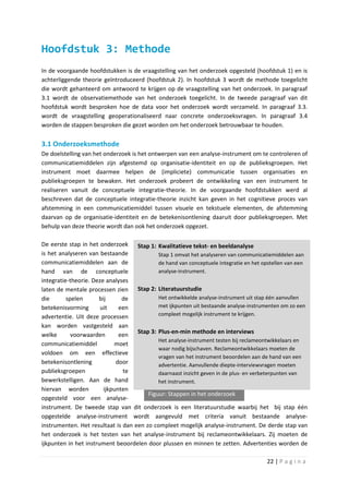 Hoofdstuk 3: Methode
In de voorgaande hoofdstukken is de vraagstelling van het onderzoek opgesteld (hoofdstuk 1) en is
achterliggende theorie geïntroduceerd (hoofdstuk 2). In hoofdstuk 3 wordt de methode toegelicht
die wordt gehanteerd om antwoord te krijgen op de vraagstelling van het onderzoek. In paragraaf
3.1 wordt de observatiemethode van het onderzoek toegelicht. In de tweede paragraaf van dit
hoofdstuk wordt besproken hoe de data voor het onderzoek wordt verzameld. In paragraaf 3.3.
wordt de vraagstelling geoperationaliseerd naar concrete onderzoeksvragen. In paragraaf 3.4
worden de stappen besproken die gezet worden om het onderzoek betrouwbaar te houden.

3.1 Onderzoeksmethode
De doelstelling van het onderzoek is het ontwerpen van een analyse-instrument om te controleren of
communicatiemiddelen zijn afgestemd op organisatie-identiteit en op de publieksgroepen. Het
instrument moet daarmee helpen de (impliciete) communicatie tussen organisaties en
publieksgroepen te bewaken. Het onderzoek probeert de ontwikkeling van een instrument te
realiseren vanuit de conceptuele integratie-theorie. In de voorgaande hoofdstukken werd al
beschreven dat de conceptuele integratie-theorie inzicht kan geven in het cognitieve proces van
afstemming in een communicatiemiddel tussen visuele en tekstuele elementen, de afstemming
daarvan op de organisatie-identiteit en de betekenisontlening daaruit door publieksgroepen. Met
behulp van deze theorie wordt dan ook het onderzoek opgezet.

De eerste stap in het onderzoek Stap 1: Kwalitatieve tekst- en beeldanalyse
is het analyseren van bestaande             Stap 1 omvat het analyseren van communicatiemiddelen aan
communicatiemiddelen aan de                 de hand van conceptuele integratie en het opstellen van een
hand van de conceptuele                     analyse-instrument.
integratie-theorie. Deze analyses
laten de mentale processen zien Stap 2: Literatuurstudie
die       spelen      bij      de           Het ontwikkelde analyse-instrument uit stap één aanvullen
betekenisvorming       uit    een           met ijkpunten uit bestaande analyse-instrumenten om zo een
advertentie. Uit deze processen             compleet mogelijk instrument te krijgen.

kan worden vastgesteld aan
welke       voorwaarden       een Stap 3: Plus-en-min methode en interviews
                                            Het analyse-instrument testen bij reclameontwikkelaars en
communicatiemiddel          moet
                                            waar nodig bijschaven. Reclameontwikkelaars moeten de
voldoen om een effectieve
                                            vragen van het instrument beoordelen aan de hand van een
betekenisontlening           door           advertentie. Aanvullende diepte-interviewvragen moeten
publieksgroepen                te           daarnaast inzicht geven in de plus- en verbeterpunten van
bewerkstelligen. Aan de hand                het instrument.
hiervan worden          ijkpunten
                                        Figuur: Stappen in het onderzoek
opgesteld voor een analyse-
instrument. De tweede stap van dit onderzoek is een literatuurstudie waarbij het bij stap één
opgestelde analyse-instrument wordt aangevuld met criteria vanuit bestaande analyse-
instrumenten. Het resultaat is dan een zo compleet mogelijk analyse-instrument. De derde stap van
het onderzoek is het testen van het analyse-instrument bij reclameontwikkelaars. Zij moeten de
ijkpunten in het instrument beoordelen door plussen en minnen te zetten. Advertenties worden de

                                                                                       22 | P a g i n a
 