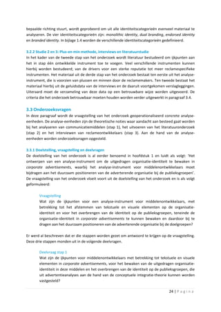 bepaalde richting stuurt, wordt geprobeerd om uit alle identiteitscategorieën evenveel materiaal te
analyseren. De vier identiteitscategorieën zijn: monolithic identity, dual branding, endorsed identity
en branded identity. In bijlage 1.4 worden de verschillende identiteitscategorieën gedefinieerd.

3.2.2 Studie 2 en 3: Plus-en-min methode, interviews en literatuurstudie
In het kader van de tweede stap van het onderzoek wordt literatuur bestudeerd om ijkpunten aan
het in stap één ontwikkelde instrument toe te voegen. Veel verschillende instrumenten kunnen
hierbij worden bestudeerd; van de drivers voor een sterke reputatie tot meer reclamespecifieke
instrumenten. Het materiaal uit de derde stap van het onderzoek bestaat ten eerste uit het analyse-
instrument, die is voorzien van plussen en minnen door de reclamemakers. Ten tweede bestaat het
materiaal hierbij uit de geluidsdata van de interviews en de daaruit voortgekomen verslagleggingen.
Uiteraard moet de verzameling van deze data op een betrouwbare wijze worden uitgevoerd. De
criteria die het onderzoek betrouwbaar moeten houden worden verder uitgewerkt in paragraaf 3.4.

3.3 Onderzoeksvragen
In deze paragraaf wordt de vraagstelling van het onderzoek geoperationaliseerd concrete analyse-
eenheden. De analyse-eenheden zijn de theoretische noties waar aandacht aan besteed gaat worden
bij het analyseren van communicatiemiddelen (stap 1), het uitvoeren van het literatuuronderzoek
(stap 2) en het interviewen van reclameontwikkelaars (stap 3). Aan de hand van de analyse-
eenheden worden onderzoeksvragen opgesteld.

3.3.1 Doelstelling, vraagstelling en deelvragen
De doelstelling van het onderzoek is al eerder benoemd in hoofdstuk 1 en luidt als volgt: ‘Het
ontwerpen van een analyse-instrument om de uitgedragen organisatie-identiteit te bewaken in
corporate advertisements, waarbij het analyse-instrument voor middelenontwikkelaars moet
bijdragen aan het duurzaam positioneren van de adverterende organisatie bij de publieksgroepen’.
De vraagstelling van het onderzoek vloeit voort uit de doelstelling van het onderzoek en is als volgt
geformuleerd:

       Vraagstelling
       Wat zijn de ijkpunten voor een analyse-instrument voor middelenontwikkelaars, met
       betrekking tot het afstemmen van tekstuele en visuele elementen op de organisatie-
       identiteit en voor het overbrengen van de identiteit op de publieksgroepen, teneinde de
       organisatie-identiteit in corporate advertisements te kunnen bewaken en daardoor bij te
       dragen aan het duurzaam positioneren van de adverterende organisatie bij de doelgroepen?

Er werd al beschreven dat er die stappen worden gezet om antwoord te krijgen op de vraagstelling.
Deze drie stappen monden uit in de volgende deelvragen.

       Deelvraag stap 1
       Wat zijn de ijkpunten voor middelenontwikkelaars met betrekking tot tekstuele en visuele
       elementen in corporate advertisements, voor het bewaken van de uitgedragen organisatie-
       identiteit in deze middelen en het overbrengen van de identiteit op de publieksgroepen, die
       uit advertentieanalyses aan de hand van de conceptuele integratie-theorie kunnen worden
       vastgesteld?

                                                                                      24 | P a g i n a
 
