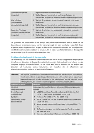 (Doel van conceptuele           organisatiecommunicatiemiddelen?
integratie)                  4. Welke ijkpunten kunnen uit de analyse van het doel van
                                conceptuele integratie in corporate advertising worden gefilterd?
Vital relations              5. Wat zijn de processen van conceptuele integratie in corporate
(Processen van                  advertising?
conceptuele integratie)      6. Welke ijkpunten kunnen uit de analyse van de processen van
                                conceptuele integratie in corporate advertising worden gefilterd?
Governing Principles         7. Wat zijn de principes van conceptuele integratie in corporate
(Principes van conceptuele      advertising?
integratie)                  8. Welke ijkpunten kunnen uit de analyse van de principes van
                                conceptuele integratie in corporate advertising worden gefilterd?

De ijkpunten, die voortkomen uit de analyse van communicatiemiddelen aan de hand van de
bovenstaande onderzoeksvragen, worden samengevoegd tot een voorlopige vragenlijst. Deze
vragenlijst wordt uitgebreid met vragen uit bestaande analyse-instrumenten om de organisatie-
identiteit in communicatiemiddelen te bewaken. Dit is stap 2 van het onderzoek en de volgende
paragraaf gaat in op de operationalisatie van deze stap.

3.3.3 Operationalisatie studie 2: literatuurstudie
De tweede stap van het onderzoek is een literatuurstudie om de in stap 1 opgestelde vragenlijst aan
te vullen met ijkpunten uit bestaande analyse-instrumenten. Het resultaat is vervolgens een zo
compleet mogelijk analyse-instrument. Bij de studie kan gedacht worden aan het filteren van
ijkpunten uit bestaande analyse-instrumenten en modellen die de effectiviteit van
advertentiestrategieën proberen te bevorderen of bewaken.

Deelvraag    Wat zijn de ijkpunten voor middelenontwikkelaars met betrekking tot tekstuele en
             visuele elementen in corporate advertisements, voor het bewaken van de uitgedragen
             organisatie-identiteit in deze middelen en het overbrengen van de identiteit op de
             publieksgroepen, die kunnen worden vastgesteld uit literatuur op dit gebied?
Theoretische noties           Modellen
Identiteit                    In de volgende modellen kunnen bijvoorbeeld ijkpunten gevonden
Imago en reputatie            worden:
Creatief concept               1. MECCAS-model van Reynolds en Gutman (1984) in Van Riel
Communicatie                       (2003: 217) en Vos en Schoemaker (2006: 145).
Symboliek                      2. Toets van Ray (1982) in Van Riel (2003: 217).
Tekstuele en visuele           3. IMPACT-model van Van Riel en Van Bruggen (2003) in Van Riel
beeldmiddelen                      (2003: 220-222).
                               4. Model ‘analyse op communicatieniveau’ in Oussaïd (2008 : 74-
                                   75).
                               5. De fundamenten voor een sterke reputatie (Fombrun en Van
                                   Riel 2004: 69-187).
                               6. Eisen aan advertenties, in Petersen en Holzhauer (1992: 49).




                                                                                   26 | P a g i n a
 