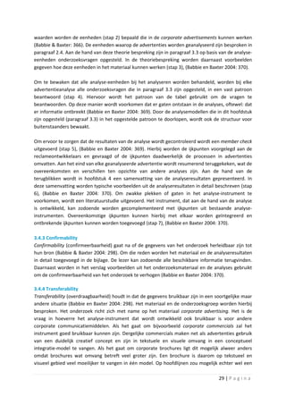 waarden worden de eenheden (stap 2) bepaald die in de corporate advertisements kunnen werken
(Babbie & Baxter: 366). De eenheden waarop de advertenties worden geanalyseerd zijn besproken in
paragraaf 2.4. Aan de hand van deze theorie bespreking zijn in paragraaf 3.3 op basis van de analyse-
eenheden onderzoeksvragen opgesteld. In de theoriebespreking worden daarnaast voorbeelden
gegeven hoe deze eenheden in het materiaal kunnen werken (stap 3), (Babbie en Baxter 2004: 370).

Om te bewaken dat alle analyse-eenheden bij het analyseren worden behandeld, worden bij elke
advertentieanalyse alle onderzoeksvragen die in paragraaf 3.3 zijn opgesteld, in een vast patroon
beantwoord (stap 4). Hiervoor wordt het patroon van de tabel gebruikt om de vragen te
beantwoorden. Op deze manier wordt voorkomen dat er gaten ontstaan in de analyses, oftewel: dat
er informatie ontbreekt (Babbie en Baxter 2004: 369). Door de analysemodellen die in dit hoofdstuk
zijn opgesteld (paragraaf 3.3) in het opgestelde patroon te doorlopen, wordt ook de structuur voor
buitenstaanders bewaakt.

Om ervoor te zorgen dat de resultaten van de analyse wordt gecontroleerd wordt een member check
uitgevoerd (stap 5), (Babbie en Baxter 2004: 369). Hierbij worden de ijkpunten voorgelegd aan de
reclameontwikkelaars en gevraagd of de ijkpunten daadwerkelijk de processen in advertenties
omvatten. Aan het eind van elke geanalyseerde advertentie wordt resumerend teruggekeken, wat de
overeenkomsten en verschillen ten opzichte van andere analyses zijn. Aan de hand van de
terugblikken wordt in hoofdstuk 4 een samenvatting van de analyseresultaten gepresenteerd. In
deze samenvatting worden typische voorbeelden uit de analyseresultaten in detail beschreven (stap
6), (Babbie en Baxter 2004: 370). Om zwakke plekken of gaten in het analyse-instrument te
voorkomen, wordt een literatuurstudie uitgevoerd. Het instrument, dat aan de hand van de analyse
is ontwikkeld, kan zodoende worden gecomplementeerd met ijkpunten uit bestaande analyse-
instrumenten. Overeenkomstige ijkpunten kunnen hierbij met elkaar worden geïntegreerd en
ontbrekende ijkpunten kunnen worden toegevoegd (stap 7), (Babbie en Baxter 2004: 370).

3.4.3 Confirmability
Confirmability (confirmeerbaarheid) gaat na of de gegevens van het onderzoek herleidbaar zijn tot
hun bron (Babbie & Baxter 2004: 298). Om die reden worden het materiaal en de analyseresultaten
in detail toegevoegd in de bijlage. De lezer kan zodoende alle beschikbare informatie terugvinden.
Daarnaast worden in het verslag voorbeelden uit het onderzoeksmateriaal en de analyses gebruikt
om de confirmeerbaarheid van het onderzoek te verhogen (Babbie en Baxter 2004: 370).

3.4.4 Transferability
Transferability (overdraagbaarheid) houdt in dat de gegevens bruikbaar zijn in een soortgelijke maar
andere situatie (Babbie en Baxter 2004: 298). Het materiaal en de onderzoeksgroep worden hierbij
besproken. Het onderzoek richt zich met name op het materiaal corporate advertising. Het is de
vraag in hoeverre het analyse-instrument dat wordt ontwikkeld ook bruikbaar is voor andere
corporate communicatiemiddelen. Als het gaat om bijvoorbeeld corporate commercials zal het
instrument goed bruikbaar kunnen zijn. Dergelijke commercials maken net als advertenties gebruik
van een duidelijk creatief concept en zijn in tekstuele en visuele omvang in een conceptueel
integratie-model te vangen. Als het gaat om corporate brochures ligt dit mogelijk alweer anders
omdat brochures wat omvang betreft veel groter zijn. Een brochure is daarom op tekstueel en
visueel gebied veel moeilijker te vangen in één model. Op hoofdlijnen zou mogelijk echter wel een

                                                                                     29 | P a g i n a
 