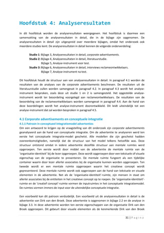 Hoofdstuk 4: Analyseresultaten
In dit hoofdstuk worden de analyseresultaten weergegeven. Het hoofdstuk is daarmee een
samenvatting van de analyseresultaten in detail, die in de bijlage zijn opgenomen. De
analyseresultaten in detail zijn uitgespreid over meerdere bijlagen, omdat het onderzoek ook
meerdere studies kent. De analyseresultaten in detail kennen de volgende onderverdeling:

        Studie 1: Bijlage 3, Analyseresultaten in detail, corporate advertisements.
        Studie 2: Bijlage 4, Analyseresultaten in detail, literatuurstudie.
                  Bijlage 5, Analyse-instrument voor test.
        Studie 3: Bijlage 6, Analyseresultaten in detail, interviews reclameontwikkelaars.
                  Bijlage 7, Analyse-instrument na test.

Dit hoofdstuk houdt de structuur aan van analyseresultaten in detail. In paragraaf 4.1 worden de
resultaten van de analyses van de corporate advertisements beschreven. De resultaten uit de
literatuurstudie zullen worden samengevat in paragraaf 4.2. In paragraaf 4.3 wordt het analyse-
instrument besproken, zoals deze uit studie 1 en 2 is samengesteld. Het opgestelde analyse-
instrument wordt ter beoordeling voorgelegd aan reclameontwikkelaars. De resultaten van de
beoordeling van de reclameontwikkelaars worden samengevat in paragraaf 4.4. Aan de hand van
deze boordelingen wordt het analyse-instrument doorontwikkeld. Dit leidt uiteindelijk tot een
analyse-instrument dat zal worden besproken in paragraaf 4.5.

4.1 Corporate advertisements en conceptuele integratie
4.1.1 Patroon in conceptueel integratiemodel advertenties
Om een antwoord te krijgen op de vraagstelling van dit onderzoek zijn corporate advertisements
geanalyseerd aan de hand van conceptuele integratie. Om de advertentie te analyseren werd ten
eerste het conceptuele integratie-model geschetst. Alle modellen die zijn geschetst hadden
overeenkomstigheden, namelijk dat de structuur van het model telkens hetzelfde was. Deze
structuur ontstond omdat in iedere advertentie dezelfde structuur aan mentale ruimtes werd
opgeroepen. Ten eerste wordt door middel van de advertentie de mentale ruimte van de
‘organisatie-identiteit’ bij de lezer opgeroepen. Deze wordt opgeroepen door een tekstuele of visuele
eigenschap van de organisatie te presenteren. De mentale ruimte fungeert als een tijdelijke
container waarin door lezer allerlei associaties bij de organisatie kunnen worden opgeroepen. Ten
tweede wordt er een mentale ruimte opgeroepen waarin het creatieve concept wordt
gepresenteerd. Deze mentale ruimte wordt ook opgeroepen aan de hand van tekstuele en visuele
elementen in de advertentie. Net als de ‘organisatie-identiteit’-ruimte, zijn mensen in staat om
allerlei associaties bij de entiteiten in het creatieve concept op te roepen. De ‘organisatie-identiteit’-
ruimte en de ‘creatief concept’-ruimte vormen de inputruimtes in het conceptuele integratiemodel.
De ruimtes vormen immers de input voor de uiteindelijke conceptuele integratie.

Een voorbeeld kan dit patroon verduidelijk. Een voorbeeld uit de analyseresultaten in detail is de
advertentie van Dirk van den Broek. Deze advertentie is opgenomen in bijlage 2.2 en de analyse in
bijlage 3.3. In deze advertentie worden ten eerste eigenschappen van de organisatie Dirk van den
Broek opgeroepen. Dit gebeurt door visuele elementen als de kenmerkende Dirk van den Broek

                                                                                         31 | P a g i n a
 
