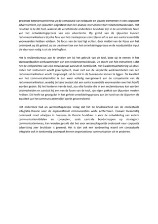 gewenste betekenisontlening uit de compositie van tekstuele en visuele elementen in een corporate
advertisement, zijn ijkpunten opgesteld voor een analyse-instrument voor reclameontwikkelaars. Het
resultaat is de AD-Tool, waarvan de verschillende onderdelen bruikbaar zijn in de verschillende fasen
van het ontwikkelingsproces van een advertentie. Op grond van de ijkpunten kunnen
reclameontwikkelaars bij elke fase van het creatieproces controleren of ze aan een aantal essentiële
voorwaarden hebben voldaan. De focus van de tool ligt echter, door middel van de focus van het
onderzoek op dit gebied, op de creatieve fase van het ontwikkelingsproces en de noodzakelijke input
die daarvoor nodig is uit de briefingfase.

Het is reclamebureaus aan te bevelen om bij het gebruik van de tool, deze op te nemen in het
standaardpakket werkzaamheden van een reclameontwikkelaar. De kracht van het instrument is dat
het de competentie van een ontwikkelaar aanvult of controleert, met kwaliteitsverbetering als doel.
Indien het instrument wordt geaccepteerd, maar niet aan de verplichte werkzaamheden van een
reclameontwikkelaar wordt toegevoegd, zal de tool in de bureaulade komen te liggen. De kwaliteit
van het communicatiemiddel is dan weer volledig overgeleverd aan de competentie van de
reclameontwikkelaar, waarbij de kans bestaat dat een aantal essentiële voorwaarden over het hoofd
worden gezien. Bij het hanteren van de tool, zou elke functie die in een reclamebureau kan worden
onderscheiden en aansluit bij een van de fasen van de tool, zijn eigen pakket van ijkpunten moeten
hebben. Dit heeft tot gevolg dat in het gehele ontwikkelingsproces aan de hand van de ijkpunten de
kwaliteit van het communicatiemiddel wordt gecontroleerd.

Het onderzoek had als wetenschappelijke inslag dat het de bruikbaarheid van de conceptuele
integratie-theorie voor de organizational communication wilde achterhalen. Hoewel toekomstig
onderzoek moet uitwijzen in hoeverre de theorie bruikbaar is voor de ontwikkeling van andere
communicatiemiddelen en concepten, zoals centrale boodschappen op strategisch
communicatieniveau, kan worden gesteld dat het voor wetenschappelijk onderzoek naar corporate
advertising zeer bruikbaar is geweest. Het is dan ook een aanbeveling waard om conceptuele
integratie ook in toekomstig onderzoek binnen organizational communication uit te proberen.
 