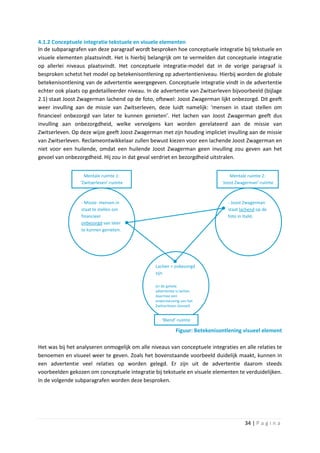 4.1.2 Conceptuele integratie tekstuele en visuele elementen
In de subparagrafen van deze paragraaf wordt besproken hoe conceptuele integratie bij tekstuele en
visuele elementen plaatsvindt. Het is hierbij belangrijk om te vermelden dat conceptuele integratie
op allerlei niveaus plaatsvindt. Het conceptuele integratie-model dat in de vorige paragraaf is
besproken schetst het model op betekenisontlening op advertentieniveau. Hierbij worden de globale
betekenisontlening van de advertentie weergegeven. Conceptuele integratie vindt in de advertentie
echter ook plaats op gedetailleerder niveau. In de advertentie van Zwitserleven bijvoorbeeld (bijlage
2.1) staat Joost Zwagerman lachend op de foto, oftewel: Joost Zwagerman lijkt onbezorgd. Dit geeft
weer invulling aan de missie van Zwitserleven, deze luidt namelijk: ‘mensen in staat stellen om
financieel onbezorgd van later te kunnen genieten’. Het lachen van Joost Zwagerman geeft dus
invulling aan onbezorgdheid, welke vervolgens kan worden gerelateerd aan de missie van
Zwitserleven. Op deze wijze geeft Joost Zwagerman met zijn houding impliciet invulling aan de missie
van Zwitserleven. Reclameontwikkelaar zullen bewust kiezen voor een lachende Joost Zwagerman en
niet voor een huilende, omdat een huilende Joost Zwagerman geen invulling zou geven aan het
gevoel van onbezorgdheid. Hij zou in dat geval verdriet en bezorgdheid uitstralen.


                   Mentale ruimte 1:                                             Mentale ruimte 2:
                 ‘Zwitserleven’-ruimte                                       ‘Joost Zwagerman’-ruimte



                 - Missie: mensen in                                           - Joost Zwagerman
                 staat te stellen om                                           staat lachend op de
                 financieel                                                    foto in Italië.
                 onbezorgd van later
                 te kunnen genieten.




                                                Lachen = onbezorgd
                                                zijn

                                                (in de gehele
                                                advertentie is lachen
                                                daarmee een
                                                ondersteuning van het
                                                Zwitserleven Gevoel)


                                                   ‘Blend’-ruimte

                                                           Figuur: Betekenisontlening visueel element

Het was bij het analyseren onmogelijk om alle niveaus van conceptuele integraties en alle relaties te
benoemen en visueel weer te geven. Zoals het bovenstaande voorbeeld duidelijk maakt, kunnen in
een advertentie veel relaties op worden gelegd. Er zijn uit de advertentie daarom steeds
voorbeelden gekozen om conceptuele integratie bij tekstuele en visuele elementen te verduidelijken.
In de volgende subparagrafen worden deze besproken.




                                                                                       34 | P a g i n a
 