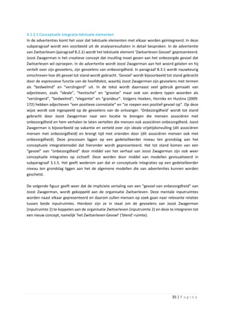 4.1.2.1 Conceptuele integratie tekstuele elementen
In de advertenties komt het voor dat tekstuele elementen met elkaar worden geïntegreerd. In deze
subparagraaf wordt een voorbeeld uit de analyseresultaten in detail besproken. In de advertentie
van Zwitserleven (paragraaf B.2.1) wordt het tekstuele element ‘Zwitserleven Gevoel’ gepresenteerd.
Joost Zwagerman is het creatieve concept dat invulling moet geven aan het onbezorgde gevoel dat
Zwitserleven wil oproepen. In de advertentie wordt Joost Zwagerman aan het woord gelaten en hij
vertelt over zijn gevoelens, zijn gevoelens van onbezorgdheid. In paragraaf B.3.1 wordt nauwkeurig
omschreven hoe dit gevoel tot stand wordt gebracht. ‘Gevoel’ wordt bijvoorbeeld tot stand gebracht
door de expressieve functie van de hoofdtekst, waarbij Joost Zwagerman zijn gevoelens met termen
als “bedwelmd” en “verslingerd” uit. In de tekst wordt daarnaast veel gebruik gemaakt van
adjectieven, zoals “ideale”, “hectische” en “grootse” maar ook van andere typen woorden als
“verslingerd”, “bedwelmd”, “elegantie” en “grandeur”. Volgens Hoeken, Hornikx en Hustinx (2009:
172) hebben adjectieven “een positieve connotatie” en “ze roepen een positief gevoel op”. Op deze
wijze wordt ook ingespeeld op de gevoelens van de ontvanger. ‘Onbezorgdheid’ wordt tot stand
gebracht door Joost Zwagerman naar een locatie te brengen die mensen associëren met
onbezorgdheid en hem verhalen te laten vertellen die mensen ook associëren onbezorgdheid. Joost
Zwagerman is bijvoorbeeld op vakantie en verteld over zijn ideale vrijetijdsinvulling (dit associëren
mensen met onbezorgdheid) en brengt tijd met vrienden door (dit associëren mensen ook met
onbezorgdheid). Deze processen liggen op een gedetailleerder niveau ten grondslag aan het
conceptuele integratiemodel dat hieronder wordt gepresenteerd. Het tot stand komen van een
“gevoel” van “onbezorgdheid” door middel van het verhaal van Joost Zwagerman zijn ook weer
conceptuele integraties op zichzelf. Deze worden door middel van modellen gevisualiseerd in
subparagraaf 3.1.5. Het geeft wederom aan dat er conceptuele integraties op een gedetailleerder
niveau ten grondslag liggen aan het de algemene modellen die van advertenties kunnen worden
geschetst.

De volgende figuur geeft weer dat de impliciete vertaling van een “gevoel van onbezorgdheid” van
Joost Zwagerman, wordt gekoppeld aan de organisatie Zwitserleven. Deze mentale inputruimtes
worden naast elkaar gepresenteerd en daarom zullen mensen op zoek gaan naar relevante relaties
tussen beide inputruimtes. Hierdoor zijn ze in staat om de gevoelens van Joost Zwagerman
(inputruimte 2) te koppelen aan de organisatie Zwitserleven (inputruimte 2) en deze te integreren tot
een nieuw concept, namelijk ‘het Zwitserleven Gevoel’ (‘blend’-ruimte).




                                                                                     35 | P a g i n a
 