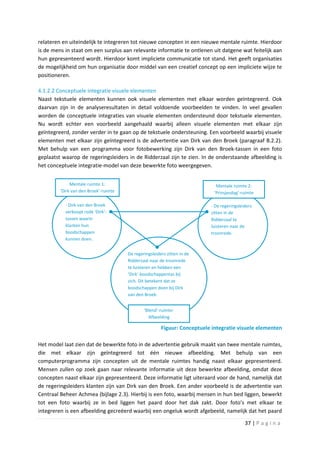 relateren en uiteindelijk te integreren tot nieuwe concepten in een nieuwe mentale ruimte. Hierdoor
is de mens in staat om een surplus aan relevante informatie te ontlenen uit datgene wat feitelijk aan
hun gepresenteerd wordt. Hierdoor komt impliciete communicatie tot stand. Het geeft organisaties
de mogelijkheid om hun organisatie door middel van een creatief concept op een impliciete wijze te
positioneren.

4.1.2.2 Conceptuele integratie visuele elementen
Naast tekstuele elementen kunnen ook visuele elementen met elkaar worden geïntegreerd. Ook
daarvan zijn in de analyseresultaten in detail voldoende voorbeelden te vinden. In veel gevallen
worden de conceptuele integraties van visuele elementen ondersteund door tekstuele elementen.
Nu wordt echter een voorbeeld aangehaald waarbij alleen visuele elementen met elkaar zijn
geïntegreerd, zonder verder in te gaan op de tekstuele ondersteuning. Een voorbeeld waarbij visuele
elementen met elkaar zijn geïntegreerd is de advertentie van Dirk van den Broek (paragraaf B.2.2).
Met behulp van een programma voor fotobewerking zijn Dirk van den Broek-tassen in een foto
geplaatst waarop de regeringsleiders in de Ridderzaal zijn te zien. In de onderstaande afbeelding is
het conceptuele integratie-model van deze bewerkte foto weergegeven.


              Mentale ruimte 1:                                               Mentale ruimte 2:
         ‘Dirk van den Broek’-ruimte                                         ‘Prinsjesdag’-ruimte

           - Dirk van den Broek                                            - De regeringsleiders
           verkoopt rode ‘Dirk’-                                           zitten in de
           tassen waarin                                                   Ridderzaal te
           klanten hun                                                     luisteren naar de
           boodschappen                                                    troonrede.
           kunnen doen.


                                       De regeringsleiders zitten in de
                                       Ridderzaal naar de troonrede
                                       te luisteren en hebben een
                                       ‘Dirk’-boodschappentas bij
                                       zich. Dit betekent dat ze
                                       boodschappen doen bij Dirk
                                       van den Broek.


                                               ‘Blend’-ruimte:
                                                 Afbeelding

                                                        Figuur: Conceptuele integratie visuele elementen

Het model laat zien dat de bewerkte foto in de advertentie gebruik maakt van twee mentale ruimtes,
die met elkaar zijn geïntegreerd tot één nieuwe afbeelding. Met behulp van een
computerprogramma zijn concepten uit de mentale ruimtes handig naast elkaar gepresenteerd.
Mensen zullen op zoek gaan naar relevante informatie uit deze bewerkte afbeelding, omdat deze
concepten naast elkaar zijn gepresenteerd. Deze informatie ligt uiteraard voor de hand, namelijk dat
de regeringsleiders klanten zijn van Dirk van den Broek. Een ander voorbeeld is de advertentie van
Centraal Beheer Achmea (bijlage 2.3). Hierbij is een foto, waarbij mensen in hun bed liggen, bewerkt
tot een foto waarbij ze in bed liggen het paard door het dak zakt. Door foto’s met elkaar te
integreren is een afbeelding gecreëerd waarbij een ongeluk wordt afgebeeld, namelijk dat het paard

                                                                                            37 | P a g i n a
 