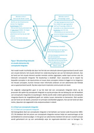 Mentale ruimte 1:                                             Mentale ruimte 2:
    ‘Dirk van den Broek’-ruimte                                       ‘Prinsjesdag’-ruimte

- Bij Dirk van den Broek kunnen                               - De regering (gepresenteerd op de
mensen hun dagelijkse                                         foto middels de regeringsleiders)
boodschappen doen.                                            heeft op Prinsjesdag middels de
- Dirk van den Broek pretendeert dat                          troonrede en de miljoenennota een
ze lage prijzen hebben. De slogan                             boodschap voor het volk.
(ook gepresenteerd in de                                      - Afhankelijk van de stand van de
advertentie sluit hier bij aan: blijf                         economie betekent deze boodschap
scherp!)                                                      investeren of bezuinigen.
- Dirk van den Broek verkoopt
kenmerkende boodschappentassen.



                                                        ‘De boodschap is duidelijk’.

                                                     - De boodschap van de regering is
                                                     dat er bezuinigd gaat worden.

                                                     - De bezuinigingen betekenen dat
                                                     het volk (inclusief de
                                                     regeringsleiders) boodschappen
 Figuur: Wisselwerking tekstuele                     moet doen bij Dirk van den Broek,
                                                     omdat zij lage prijzen hanteert.
 en visuele elementen bij
 conceptuele integratie                                      ‘Blend’-ruimte


 Het model maakt inzichtelijk dat door het feit dat een tekstuele element gepresenteerd wordt naast
 een visueel element, het visuele element ter ondersteuning kan zijn van het tekstuele element. Aan
 de hand van het visuele element worden mentale ruimtes opgroepen, welke input vormen voor de
 tekstuele conceptuele integratie ‘De boodschap is duidelijk’. Door associaties op te roepen bij
 bepaalde concepten in de inputruimtes en tussen deze concepten relaties te leggen en te integreren
 tot nieuwe concepten, kunnen mensen meer informatie ontlenen uit een advertentie dan feitelijk
 aan ze gepresenteerd wordt. Op deze wijze komt impliciete communicatie tot stand.

 De volgende subparagrafen gaan in op het doel dat een conceptuele integratie dient, op de
 processen die spelen bij conceptuele integratie en op de principes die van belang zijn om de kwaliteit
 van conceptuele integraties te waarborgen. Hierbij wordt onder andere getoond dat de conceptuele
 integratie-theorie de mogelijkheid geeft om relaties tussen elementen te benoemen. Ook worden
 aan de hand van de doelen, processen en principes voorbeelden gegeven, hoe aan de hand van deze
 noties, ijkpunten zijn opgesteld in de analyseresultaten in detail.

 4.1.3 Doel van conceptuele integratie
 4.1.3.1 Doel van conceptuele integratie
 Het belangrijkste doel van conceptuele integratie is het behalen van human scale (Fauconnier 2001:
 27). Dit betekent dat het proces van conceptuele integratie mensen helpt om waarnemingen uit de
 werkelijkheid te vereenvoudigen. In het geval van advertenties betekent dit dat een creatief concept
 wordt gehanteerd om op een aantrekkelijk wijze de organisatie-identiteit over te brengen. De

                                                                                             39 | P a g i n a
 