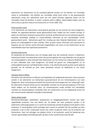 advertentie van Zwitserleven zal als voorbeeld gebruikt worden om het behalen van menselijke
schaal te verduidelijken. Het behalen van menselijke schaal komt echter in alle geanalyseerde
advertenties terug. Een advertentie moet aan een aantal principes tegemoet komen als het
menselijke schaal wil bereiken, te weten: compress what is diffuse, obtain global insight, come up
with a story en go from many to one (Fauconnier en Turner 2002: 323).

Come up with a story
In de advertentie van Zwitserleven wordt gebruik gemaakt van het verhaal van Joost Zwagerman,
oftewel: de organisatie-identiteit wordt gepresenteerd door middel van een creatief concept. In
plaats van informatie rationeel te presenteren wordt de emotionele kant van een pensioen gezocht,
waardoor betrekkelijk zakelijke en onaantrekkelijke informatie op een aantrekkelijke manier
gepresenteerd wordt. Zwitserleven geeft hier invulling aan door bekende Nederlanders over hun
gevoel van onbezorgdheid te laten vertellen. Door op deze manier informatie over pensioenen te
koppelen aan een verhaal, wordt informatie toegankelijker voor lezers en kan Zwitserleven op een
aantrekkelijke wijze haar organisatie positioneren.

Go from many to one
De boodschap die Zwitserleven over wil brengen geldt voor alle werkende mensen in Nederland.
Zwitserleven heeft in de advertentie echter één persoon gekozen die mag uitbeelden wat zijn gevoel
van onbezorgdheid is. Deze techniek helpt Zwitserleven om het verhaal van miljoenen Nederlanders
te laten uitbeelden door Joost Zwagerman. Hij beeldt het gevoel van ‘onbezorgdheid’ uit, de
onbezorgdheid waarnaar veel Nederlanders streven. In de advertentie wordt op deze manier gebruik
gemaakt van de techniek go from many (werkende mensen uit Nederland) to one (Joost
Zwagerman).

Compress what is diffuse
Het sparen voor pensioenen en aflossen van hypotheken zijn langlopende processen. Deze processen
worden in de advertentie van Zwitserleven gecomprimeerd tot een momentopname van Joost
Zwagerman. Deze momentopname betreft het moment dat Joost Zwagerman zich ‘onbezorgd’ voelt.
De advertentie zinspeelt hierbij op het uiteindelijke resultaat van de pensioensopbouw of het voor
elkaar hebben van de financiële zaken. De momentopname maakt hierdoor het uiteindelijke
resultaat van pensioenopbouw inzichtelijk. Door het comprimeren van het langlopende proces tot
één moment wordt zodoende menselijke schaal behaald.

Obtain global insight
Pensioenverzekeringen, hypotheken, spaarplannen en beleggingsfaciliteiten kunnen voor leken
ingewikkelde producten met veel details zijn. De details van deze producten worden in de
advertentie achterwege gelaten en er wordt een boodschap verteld die globaal inzicht geeft in deze
producten. Er wordt globaal inzicht verkregen door mensen te vertellen dat het resultaat van deze
producten is dat ze later ‘onbezorgd’ kunnen zijn, indien zij gebruik maken van de producten van
Zwitserleven. Door het verkrijgen van globaal inzicht in de producten, wordt de boodschap voor
mensen oppervlakkig inzichtelijk gemaakt. Op deze manier wordt human scale bereikt.




                                                                                   40 | P a g i n a
 