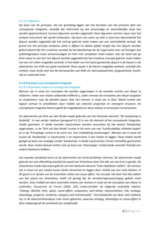 4.1.3.2 IJkpunten
Op basis van de principes, die ten grondslag liggen aan het bereiken van het primaire doel van
conceptuele integratie, namelijk dat informatie op een eenvoudige en aantrekkelijke wijze kan
worden gepresenteerd, kunnen ijkpunten worden opgesteld. Deze ijkpunten vormen input voor het
analyse-instrument dat wordt ontworpen. Op basis van come up with a story kan bijvoorbeeld het
ijkpunt worden opgesteld dat het verhaal gebruik moet maken van een aantrekkelijk verhaal. Op
grond van het principe compress what is diffuse en obtain global insight kan het ijkpunt worden
geformuleerd dat het creatieve concept de kernboodschap die de organisatie over wil brengen aan
publieksgroepen moet vereenvoudigen en hem niet complexer moet maken. Aan de hand van go
from many to one kan het ijkpunt worden opgesteld dat het creatieve concept gebruik moet maken
van een zo’n klein mogelijke eenheid. In het kader van het laatst genoemde ijkpunt is de Zwaan in de
advertentie van KLM een goed voorbeeld. Deze zwaan is de kleinst mogelijke eenheid, namelijk één
entiteit, maar drukt veel van de kernwaarden van KLM uit: betrouwbaarheid, zorgzaamheid, kracht,
stijl en nationale trots.

4.1.4 Processen van conceptuele integratie
4.1.4.1 Essentiële relaties in conceptuele integratie
Mensen zijn in staat om concepten die worden opgeroepen in de mentale ruimtes aan elkaar te
relateren. Indien een relatie voldoende treffend is, zullen mensen de concepten aan elkaar koppelen
en projecteren naar de blended space. Ook zijn mensen in staat om in deze ‘blend’-ruimte een
logisch verhaal te ontwikkelen door middel van selective projection en emergent structure. De
conceptuele integratie-theorie geeft de mogelijkheid om deze relaties en processen te benoemen.

De advertentie van Dirk van den Broek maakt gebruikt van het tekstuele element “De boodschap is
duidelijk”. In een eerder stadium (paragraaf 4.1.2) is van dit element al het conceptuele integratie-
model geschetst. In beide mentale inputruimtes worden associaties bij het woord ‘boodschap’
opgeroepen, in de ‘Dirk van den Broek’-ruimte in de vorm van een ‘huishoudelijke artikelen kopen’
en in de ‘Prinsjedag’-ruimte in de vorm van ‘een mededeling overbrengen’. Mensen zijn in staat om
tussen de ‘boodschap’ in inputruimte 1 en inputruimte 2 een relatie te leggen. Deze relatie wordt
gelegd op basis van analogie omdat ‘boodschap’ in beide inputruimtes immers hetzelfde geschreven
wordt. Deze relatie bestaat echter ook op basis van ‘disanalogie’ omdat beide woorden feitelijk een
andere betekenis hebben.

Een tweede voorbeeld komt uit de advertentie van Centraal Beheer Achmea. De advertentie maakt
gebruik van een afbeelding waarbij het paard van Sinterklaas door het dak van een huis is gezakt. De
advertentie maakt daarnaast gebruik van het tekstuele element “Even Apeldoorn bellen”. De mensen
zijn in staat om een relatie tussen beide elementen te leggen door middel van een vital relation. In
dit geval is er sprake van de essentiële relatie van cause-effect. De oorzaak, het door het dak zakken
van het paard van Sinterklaas, heeft tot gevolg dat de verzekeringsmaatschappij gebeld moet
worden. Door middel van deze essentiële relaties zijn mensen in staat om de concepten aan elkaar te
verbinden. Fauconnier en Turner (2002: 101) onderscheiden de volgende essentiële relaties:
“change, identity, time, space, cause-effect, uniqueness, part-whole, representation, role, analogy,
disanalogy, property, similarity, category and intentionality”. Verscheidende van deze vital relations
zijn in de advertentieanalyses naar voren gekomen, waarvan analogy, disanalgoy en cause-effect in
deze subparagraaf als voorbeeld zijn aangehaald.

                                                                                      41 | P a g i n a
 