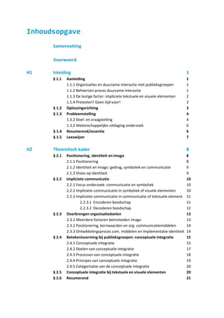 Inhoudsopgave
      Samenvatting

      Voorwoord

H1    Inleiding                                                                     1
      § 1.1   Aanleiding                                                            1
              1.1.1 Organisaties en duurzame interactie met publieksgroepen         1
              1.1.2 Beheersen proces duurzame interactie                            1
              1.1.3 De lastige factor: impliciete tekstuele en visuele elementen    2
              1.1.4 Pretesten? Geen tijd voor!                                      2
      § 1.2   Oplossingsrichting                                                    3
      § 1.3   Probleemstelling                                                      4
              1.3.2 Doel- en vraagstelling                                          4
              1.3.2 Wetenschappelijke uitdaging onderzoek                           6
      § 1.4   Resumerend/essentie                                                   6
      § 1.5   Leeswijzer                                                            7

H2    Theoretisch kader                                                             8
      § 2.1   Positionering, identiteit en imago                                    8
              2.1.1 Positionering                                                   8
              2.1.2 Identiteit en imago: gedrag, symboliek en communicatie          9
              2.1.3 Visies op identiteit                                            9
      § 2.2   Impliciete communicatie                                               10
              2.2.1 Focus onderzoek: communicatie en symboliek                      10
              2.2.2 Impliciete communicatie in symboliek of visuele elementen       10
              2.2.3 Impliciete communicatie in communicatie of tekstuele element.   11
                      2.2.3.1 Encoderen boodschap                                   11
                      2.2.3.2 Decoderen boodschap                                   12
      § 2.3   Overbrengen organisatiedoelen                                         13
              2.3.1 Meerdere factoren beïnvloeden imago                             13
              2.3.2 Positionering, kernwaarden en org. communicatiemiddelen         14
              2.3.3 Ontwikkelingsproces com. middelen en implementatie identiteit   14
      § 2.4   Betekenisvorming bij publieksgroepen: conceptuele integratie          15
              2.4.1 Conceptuele integratie                                          15
              2.4.2 Doelen van conceptuele integratie                               17
              2.4.3 Processen van conceptuele integratie                            18
              2.4.4 Principes van conceptuele integratie                            19
              2.4.5 Categorisatie van de conceptuele integratie                     20
      § 2.5   Conceptuele integratie bij tekstuele en visuele elementen             20
      § 2.6   Resumerend                                                            21
 