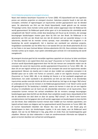 4.1.4.2 Selective projection en emergent structure
Naast vital relations beschrijven Fauconnier en Turner (2002: 47) bijvoorbeeld ook het cognitieve
proces van selective projection en emergent structure. Selectieve projectie houdt in dat niet alle
concepten, entiteiten of eigenschappen uit inputruimtes worden geprojecteerd naar de blended
space. De advertentie van Dirk van den Broek bijvoorbeeld, maakt gebruik van de mentale
‘Prinsjesdag’-ruimte. Deze mentale ruimte wordt onder andere opgeroepen door de Ridderzaal die
wordt gepresenteerd. De Ridderzaal speelt echter geen rol in de boodschap die uiteindelijk wordt
overgebracht (de ‘blend’-ruimte), omdat deze boodschap zich focust op de ministers, die vanwege
bezuinigingen boodschappen moeten gaan doen bij Dirk van den Broek. De Ridderzaal in de
advertentie van Dirk van den Broek laat zien dat dit element wel van wezenlijk belang is in de
advertentie, doordat het de mentale ruimtes oproept, maar uiteindelijk niet terugkomt in de
boodschap die wordt overgebracht. Het is daarmee een voorbeeld van selectieve projectie.
Vergelijkbare voorbeelden zijn het Witte Huis in de tweede Dirk van den Broek-advertentie (B.3.11)
en het Paleis in de twee Centraal Beheer Achmea-advertentie (B.3.13). Deze entiteiten helpen om
mentale ruimtes op te roepen, maar spelen uiteindelijk geen centrale rol in de boodschap die wordt
overgebracht.

Bij emergent structure gaat het de menselijke cognitieve capaciteit om structuur te laten verschijnen
in “the blend that is not copied there from any input” (Fauconnier en Turner 2002: 48). Emergent
structure wordt bijvoorbeeld gegenereerd door het feit dat mensen een compositie maken van de
concepten die vanuit de inputruimtes worden geprojecteerd (Fauconnier en Turner 2002: 48). Ze
doen dit om een logisch verhaal op te stellen uit de concepten die vanuit de inputruimtes worden
geprojecteerd. Mensen zijn daarbij ook in staat om door middel van completion concepten in de
blended space aan te vullen met frames en scenario’s, zodat er een logische structuur ontstaat
(Fauconnier en Turner 2002: 48). In de inleiding tot theorie is al het voorbeeld aangehaald van
Zwitserleven. Een ander voorbeeld is de advertentie van Dirk van den Broek. In de afzonderlijke
inputruimtes worden enerzijds slechts de Dirk van den Broek-tas, het logo en de slogan ‘Blijf scherp’
en anderzijds een foto van de ministers in de Ridderzaal gepresenteerd. In de ‘blend’-ruimte wordt
dit geïntegreerd tot ‘De boodschap is duidelijk’, waarna de mensen in staat zijn om een logische
structuur te ontwikkelen aan de hand van alle afzonderlijke elementen uit de inputruimtes. Door
composition kunnen mensen het verhaal ontwikkelen dat de ministers vanwege bezuinigingen
boodschappen gaan doen bij Dirk van den Broek. Door completion zouden lezers, bijvoorbeeld uit feit
dat de advertentie een doel dient en door de oproep “Blijf scherp!”, de ‘blend’-ruimte kunnen
complementeren met het gegeven dat zij zelf worden opgeroepen om boodschappen te doen bij Dirk
van den Broek. Door elaboration kunnen mensen door middel van hun mentale capaciteiten, een
lopend verhaal maken van datgene wat hun gepresenteerd wordt (Fauconnier en Turner 2002: 48).
Ze kunnen bijvoorbeeld inbeelden dat Wouter Bos naar de Dirk van den Broek ging om
boodschappen te doen, zijn boodschappen inpakte, in de auto stapte, voor de Ridderzaal werd
afgezet, met zijn tas de Ridderzaal in liep, ging zitten en straks thuis zijn boodschappentas gaat
uitpakken. Mensen zijn door elaboration in staat om eendimensionale informatie een tijdspad te
geven en kunnen daardoor een verhaal een wending geven.




                                                                                     42 | P a g i n a
 