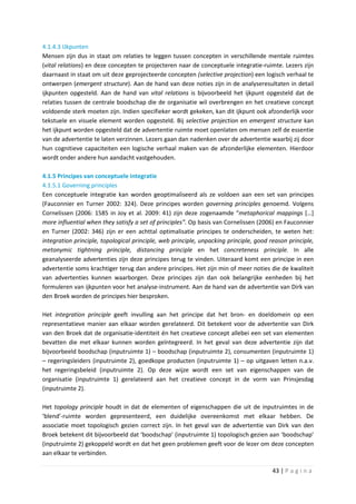 4.1.4.3 IJkpunten
Mensen zijn dus in staat om relaties te leggen tussen concepten in verschillende mentale ruimtes
(vital relations) en deze concepten te projecteren naar de conceptuele integratie-ruimte. Lezers zijn
daarnaast in staat om uit deze geprojecteerde concepten (selective projection) een logisch verhaal te
ontwerpen (emergent structure). Aan de hand van deze noties zijn in de analyseresultaten in detail
ijkpunten opgesteld. Aan de hand van vital relations is bijvoorbeeld het ijkpunt opgesteld dat de
relaties tussen de centrale boodschap die de organisatie wil overbrengen en het creatieve concept
voldoende sterk moeten zijn. Indien specifieker wordt gekeken, kan dit ijkpunt ook afzonderlijk voor
tekstuele en visuele element worden opgesteld. Bij selective projection en emergent structure kan
het ijkpunt worden opgesteld dat de advertentie ruimte moet openlaten om mensen zelf de essentie
van de advertentie te laten verzinnen. Lezers gaan dan nadenken over de advertentie waarbij zij door
hun cognitieve capaciteiten een logische verhaal maken van de afzonderlijke elementen. Hierdoor
wordt onder andere hun aandacht vastgehouden.

4.1.5 Principes van conceptuele integratie
4.1.5.1 Governing principles
Een conceptuele integratie kan worden geoptimaliseerd als ze voldoen aan een set van principes
(Fauconnier en Turner 2002: 324). Deze principes worden governing principles genoemd. Volgens
Cornelissen (2006: 1585 in Joy et al. 2009: 41) zijn deze zogenaamde “metaphorical mappings […]
more influential when they satisfy a set of principles”. Op basis van Cornelissen (2006) en Fauconnier
en Turner (2002: 346) zijn er een achttal optimalisatie principes te onderscheiden, te weten het:
integration principle, topological principle, web principle, unpacking principle, good reason principle,
metonymic tightning principle, distancing principle en het concreteness principle. In alle
geanalyseerde advertenties zijn deze principes terug te vinden. Uiteraard komt een principe in een
advertentie soms krachtiger terug dan andere principes. Het zijn min of meer noties die de kwaliteit
van advertenties kunnen waarborgen. Deze principes zijn dan ook belangrijke eenheden bij het
formuleren van ijkpunten voor het analyse-instrument. Aan de hand van de advertentie van Dirk van
den Broek worden de principes hier besproken.

Het integration principle geeft invulling aan het principe dat het bron- en doeldomein op een
representatieve manier aan elkaar worden gerelateerd. Dit betekent voor de advertentie van Dirk
van den Broek dat de organisatie-identiteit én het creatieve concept allebei een set van elementen
bevatten die met elkaar kunnen worden geïntegreerd. In het geval van deze advertentie zijn dat
bijvoorbeeld boodschap (inputruimte 1) – boodschap (inputruimte 2), consumenten (inputruimte 1)
– regeringsleiders (inputruimte 2), goedkope producten (inputruimte 1) – op uitgaven letten n.a.v.
het regeringsbeleid (inputruimte 2). Op deze wijze wordt een set van eigenschappen van de
organisatie (inputruimte 1) gerelateerd aan het creatieve concept in de vorm van Prinsjesdag
(inputruimte 2).

Het topology principle houdt in dat de elementen of eigenschappen die uit de inputruimtes in de
‘blend’-ruimte worden gepresenteerd, een duidelijke overeenkomst met elkaar hebben. De
associatie moet topologisch gezien correct zijn. In het geval van de advertentie van Dirk van den
Broek betekent dit bijvoorbeeld dat ‘boodschap’ (inputruimte 1) topologisch gezien aan ‘boodschap’
(inputruimte 2) gekoppeld wordt en dat het geen problemen geeft voor de lezer om deze concepten
aan elkaar te verbinden.

                                                                                        43 | P a g i n a
 